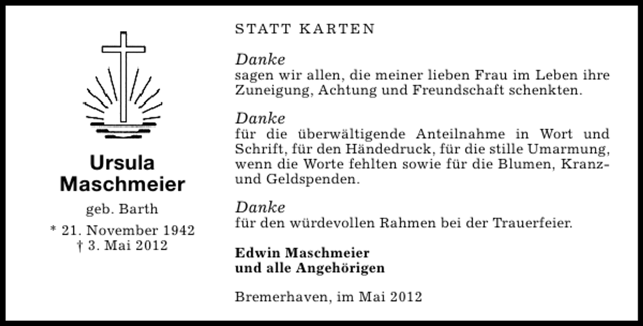 <p>S TAT T K A R T E N</p><p>Danke</p><p>sagen wir allen, die meiner lieben Frau im Leben ihre<br />Zuneigung, Achtung und Freundschaft schenkten.</p><p>Danke</p><p>Ursula<br />Maschmeier<br />geb. Barth<br />* 21. November 1942<br />† 3. Mai 2012</p><p>für die überwältigende Anteilnahme in Wort und<br />Schrift, für den Händedruck, für die stille Umarmung,<br />wenn die Worte fehlten sowie für die Blumen, Kranzund Geldspenden.</p><p>Danke</p><p>für den würdevollen Rahmen bei der Trauerfeier.<br />Edwin Maschmeier<br />und alle Angehörigen<br />Bremerhaven, im Mai 2012</p>