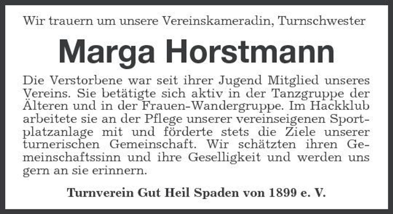 <p>Wir trauern um unsere Vereinskameradin, Turnschwester</p>
<p>Marga HorstmannDie Verstorbene war seit ihrer Jugend Mitglied unseres Vereins. Sie betätigte sich aktiv in der Tanzgruppe der Älteren und in der Frauen-Wandergruppe. Im Hackklub arbeitete sie an der Pflege unserer vereinseigenen Sportplatzanlage mit und förderte stets die Ziele unserer turnerischen Gemeinschaft. Wir schätzten ihren Gemeinschaftssinn und ihre Geselligkeit und werden uns gern an sie erinnern. Turnverein Gut Heil Spaden von 1899 e. V.</p>
