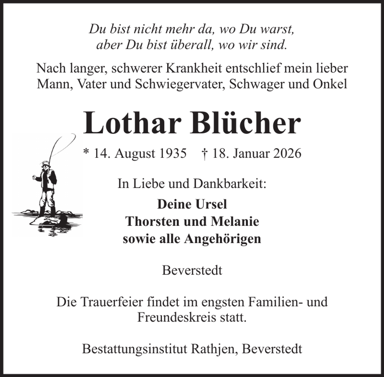 <p>Du bist nicht mehr da, wo Du warst,<br />aber Du bist überall, wo wir sind.<br />Nach langer, schwerer Krankheit entschlief mein lieber<br />Mann, Vater und Schwiegervater, Schwager und Onkel</p><p>Lothar Blücher<br />* 14. August 1935 † 18. Januar 2026<br />In Liebe und Dankbarkeit:<br />Deine Ursel<br />Thorsten und Melanie<br />sowie alle Angehörigen<br />Beverstedt<br />Die Trauerfeier findet im engsten Familien- und<br />Freundeskreis statt.<br />Bestattungsinstitut Rathjen, Beverstedt</p>