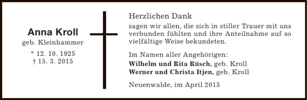 <p>Herzlichen Dank</p><p>Anna Kroll</p><p>geb. Kleinhammer<br />* 12. 10. 1925<br />† 15. 3. 2015</p><p>sagen wir allen, die sich in stiller Trauer mit uns<br />verbunden fühlten und ihre Anteilnahme auf so<br />vielfältige Weise bekundeten.<br />Im Namen aller Angehörigen:<br />Wilhelm und Rita Rüsch, geb. Kroll<br />Werner und Christa Itjen, geb. Kroll<br />Neuenwalde, im April 2015</p>