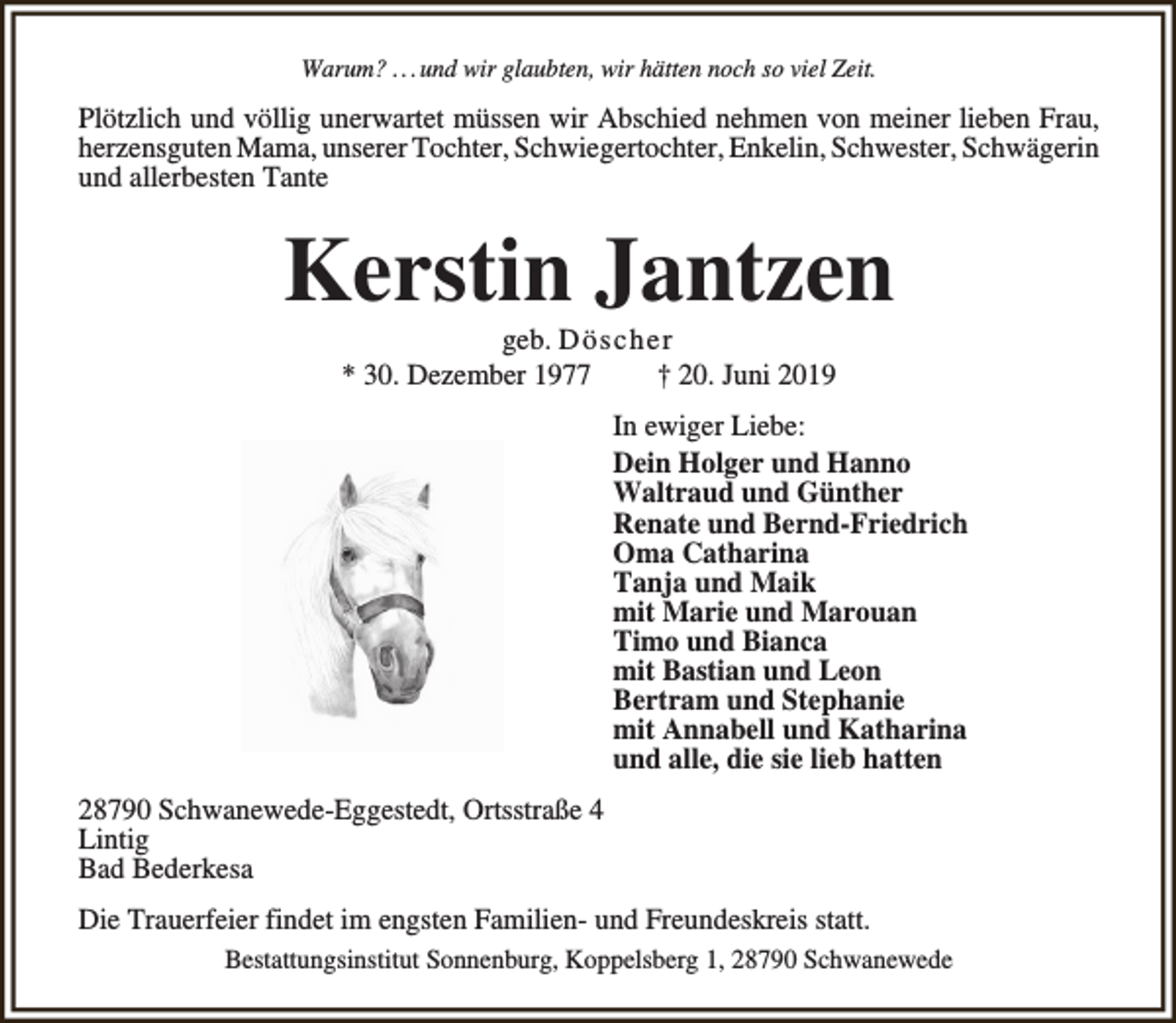<p>Warum? . . .und wir glaubten, wir hätten noch so viel Zeit.</p><p>Plötzlich und völlig unerwartet müssen wir Abschied nehmen von meiner lieben Frau,<br />herzensguten Mama, unserer Tochter, Schwiegertochter, Enkelin, Schwester, Schwägerin<br />und allerbesten Tante</p><p>Kerstin Jantzen<br />geb. Dö scher<br />* 30. Dezember 1977<br />† 20. Juni 2019</p><p>In ewiger Liebe:<br />Dein Holger und Hanno<br />Waltraud und Günther<br />Renate und Bernd-Friedrich<br />Oma Catharina<br />Tanja und Maik<br />mit Marie und Marouan<br />Timo und Bianca<br />mit Bastian und Leon<br />Bertram und Stephanie<br />mit Annabell und Katharina<br />und alle, die sie lieb hatten<br />28790 Schwanewede-Eggestedt, Ortsstraße 4<br />Lintig<br />Bad Bederkesa<br />Die Trauerfeier findet im engsten Familien- und Freundeskreis statt.<br />Bestattungsinstitut Sonnenburg, Koppelsberg 1, 28790 Schwanewede</p>