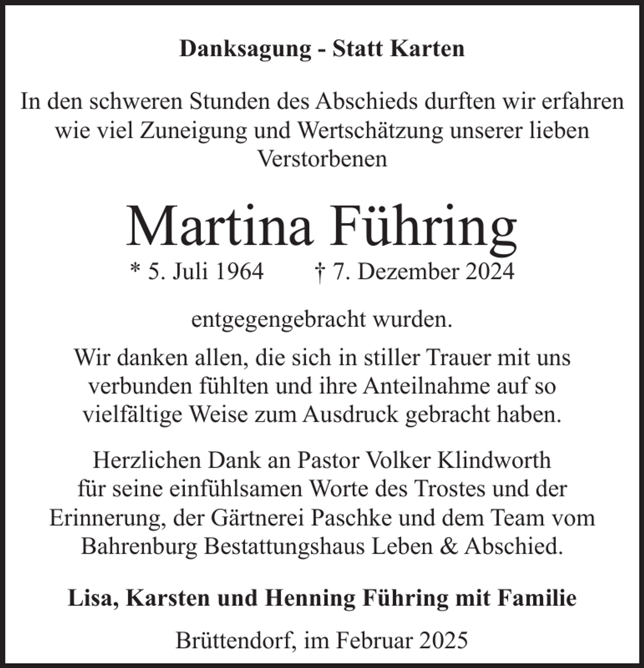 <p>Danksagung - Statt Karten<br />In den schweren Stunden des Abschieds durften wir erfahren<br />wie viel Zuneigung und Wertschätzung unserer lieben<br />Verstorbenen</p><p>Martina Führing<br />* 5. Juli 1964</p><p>† 7. Dezember 2024</p><p>entgegengebracht wurden.<br />Wir danken allen, die sich in stiller Trauer mit uns<br />verbunden fühlten und ihre Anteilnahme auf so<br />vielfältige Weise zum Ausdruck gebracht haben.<br />Herzlichen Dank an Pastor Volker Klindworth<br />für seine einfühlsamen Worte des Trostes und der<br />Erinnerung, der Gärtnerei Paschke und dem Team vom<br />Bahrenburg Bestattungshaus Leben &amp; Abschied.<br />Lisa, Karsten und Henning Führing mit Familie<br />Brüttendorf, im Februar 2025</p>