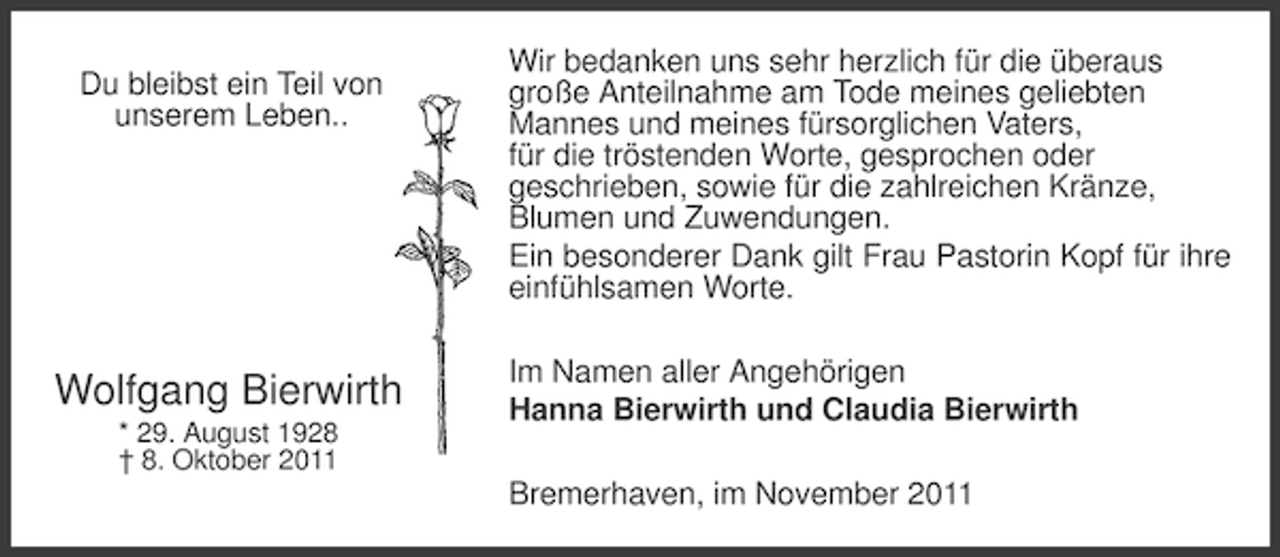 <p>Du bleibst ein Teil von<br />unserem Leben..</p><p>Wolfgang Bierwirth<br />* 29. August 1928<br />† 8. Oktober 2011</p><p>Wir bedanken uns sehr herzlich für die überaus<br />große Anteilnahme am Tode meines geliebten<br />Mannes und meines fürsorglichen Vaters,<br />für die tröstenden Worte, gesprochen oder<br />geschrieben, sowie für die zahlreichen Kränze,<br />Blumen und Zuwendungen.<br />Ein besonderer Dank gilt Frau Pastorin Kopf für ihre<br />einfühlsamen Worte.<br />Im Namen aller Angehörigen<br />Hanna Bierwirth und Claudia Bierwirth<br />Bremerhaven, im November 2011</p>