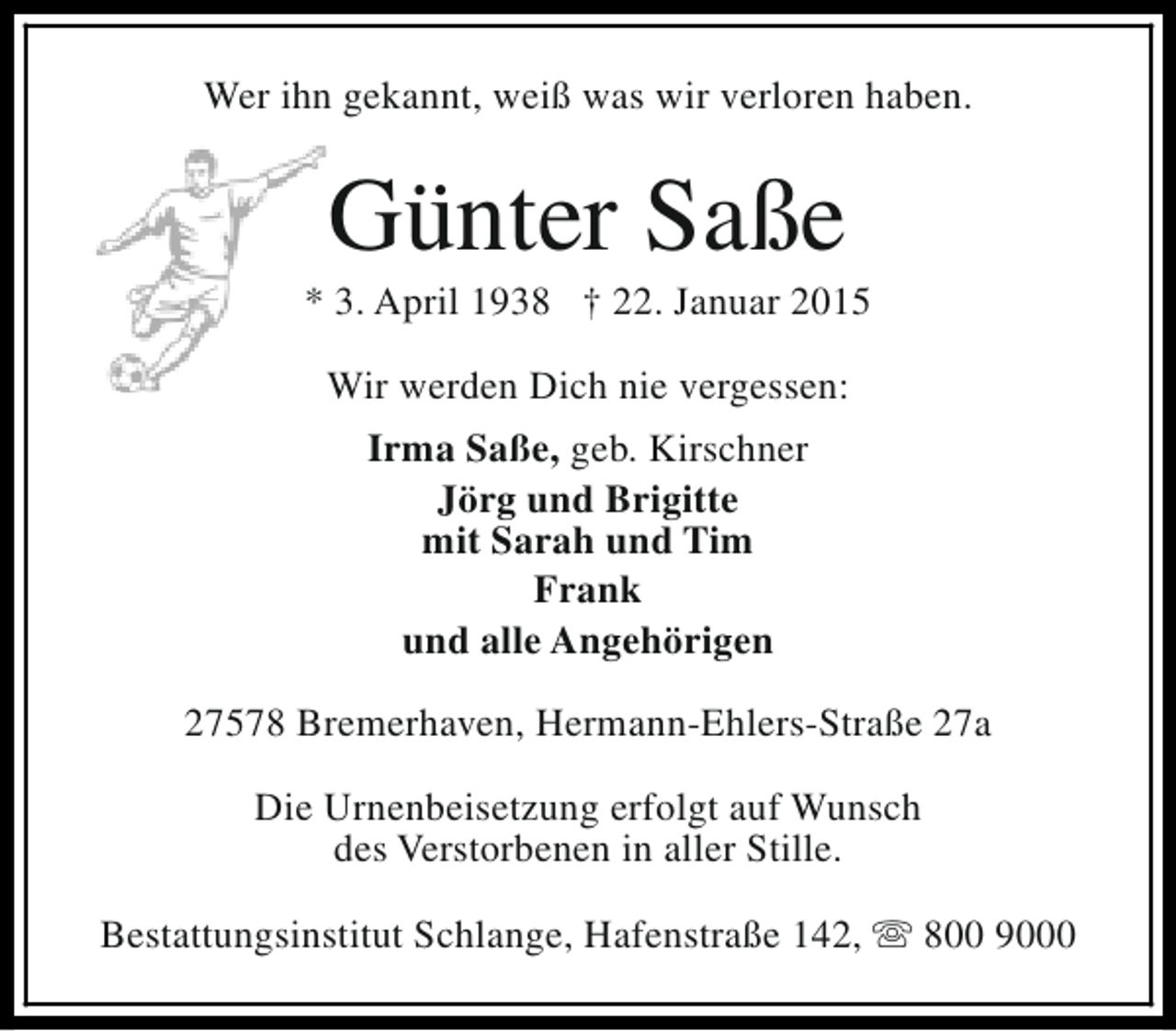 <p>Wer ihn gekannt, weiß was wir verloren haben.</p><p>Günter Saße</p><p>* 3. April 1938 † 22. Januar 2015<br />Wir werden Dich nie vergessen:<br />Irma Saße, geb. Kirschner<br />Jörg und Brigitte<br />mit Sarah und Tim<br />Frank<br />und alle Angehörigen<br />27578 Bremerhaven, Hermann-Ehlers-Straße 27a<br />Die Urnenbeisetzung erfolgt auf Wunsch<br />des Verstorbenen in aller Stille.<br />Bestattungsinstitut Schlange, Hafenstraße 142, s 800 9000</p>