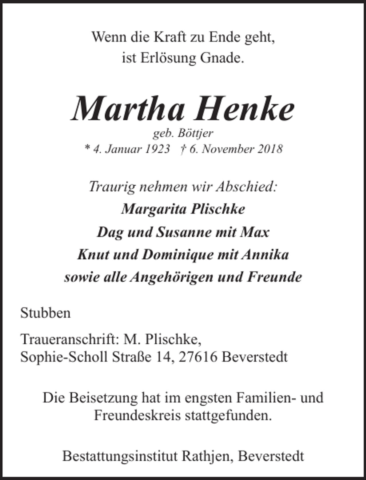 <p>Wenn die Kraft zu Ende geht,<br />ist Erlösung Gnade.</p><p>Martha Henke<br />geb. Böttjer<br />* 4. Januar 1923 † 6. November 2018</p><p>Traurig nehmen wir Abschied:<br />Margarita Plischke<br />Dag und Susanne mit Max<br />Knut und Dominique mit Annika<br />sowie alle Angehörigen und Freunde<br />Stubben<br />Traueranschrift: M. Plischke,<br />Sophie-Scholl Straße 14, 27616 Beverstedt<br />Die Beisetzung hat im engsten Familien- und<br />Freundeskreis stattgefunden.<br />Bestattungsinstitut Rathjen, Beverstedt</p>