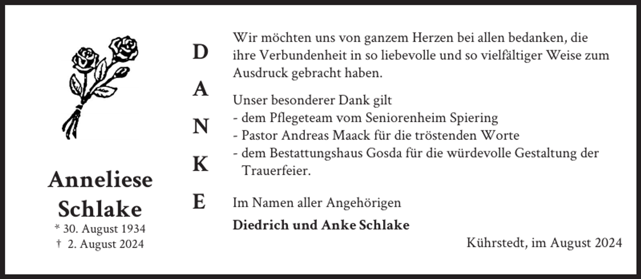 <p>D<br />A<br />N</p><p>Anneliese<br />Schlake<br />* 30. August 1934<br />† 2. August 2024</p><p>K<br />E</p><p>Wir möchten uns von ganzem Herzen bei allen bedanken, die<br />ihre Verbundenheit in so liebevolle und so vielfältiger Weise zum<br />Ausdruck gebracht haben.<br />Unser besonderer Dank gilt<br />- dem Pflegeteam vom Seniorenheim Spiering<br />- Pastor Andreas Maack für die tröstenden Worte<br />- dem Bestattungshaus Gosda für die würdevolle Gestaltung der<br />Trauerfeier.<br />Im Namen aller Angehörigen<br />Diedrich und Anke Schlake<br />Kührstedt, im August 2024</p>