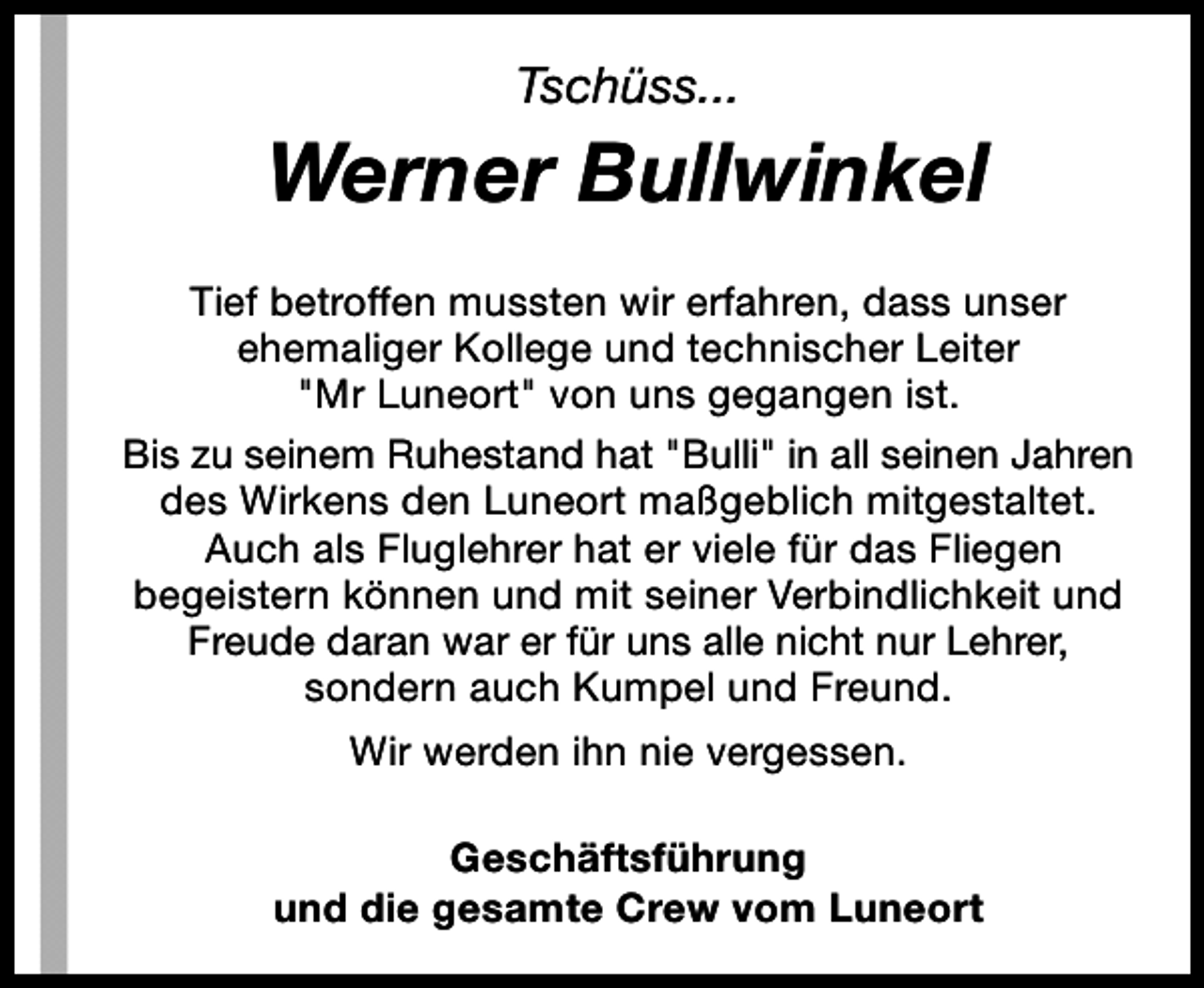 <p>Tschüss...</p><p>Werner Bullwinkel<br />Tief betroffen mussten wir erfahren, dass unser<br />ehemaliger Kollege und technischer Leiter<br />"Mr Luneort" von uns gegangen ist.<br />Bis zu seinem Ruhestand hat "Bulli" in all seinen Jahren<br />des Wirkens den Luneort maßgeblich mitgestaltet.<br />Auch als Fluglehrer hat er viele für das Fliegen<br />begeistern können und mit seiner Verbindlichkeit und<br />Freude daran war er für uns alle nicht nur Lehrer,<br />sondern auch Kumpel und Freund.<br />Wir werden ihn nie vergessen.<br />Geschäftsführung<br />und die gesamte Crew vom Luneort</p>