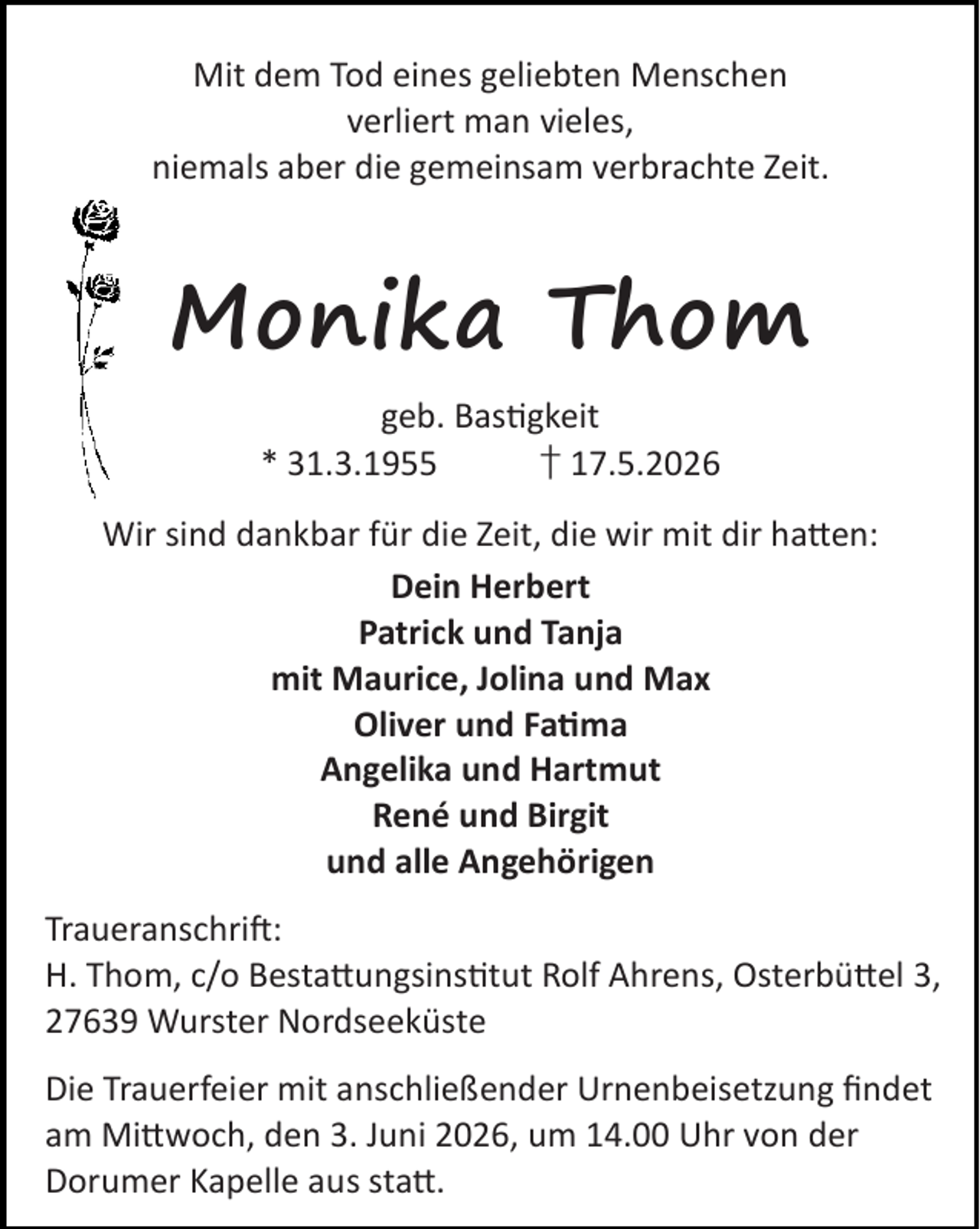 <p>Mit dem Tod eines geliebten Menschen<br />verliert man vieles,<br />niemals aber die gemeinsam verbrachte Zeit.</p><p>Monika Thom<br />geb. Bas gkeit<br />* 31.3.1955<br />† 17.5.2026<br />Wir sind dankbar für die Zeit, die wir mit dir ha en:<br />Dein Herbert<br />Patrick und Tanja<br />mit Maurice, Jolina und Max<br />Oliver und Fa ma<br />Angelika und Hartmut<br />René und Birgit<br />und alle Angehörigen<br />Traueranschri :<br />H. Thom, c/o Besta ungsins tut Rolf Ahrens, Osterbü el 3,<br />27639 Wurster Nordseeküste<br />Die Trauerfeier mit anschließender Urnenbeisetzung ﬁndet<br />am Mi woch, den 3. Juni 2026, um 14.00 Uhr von der<br />Dorumer Kapelle aus sta .</p>