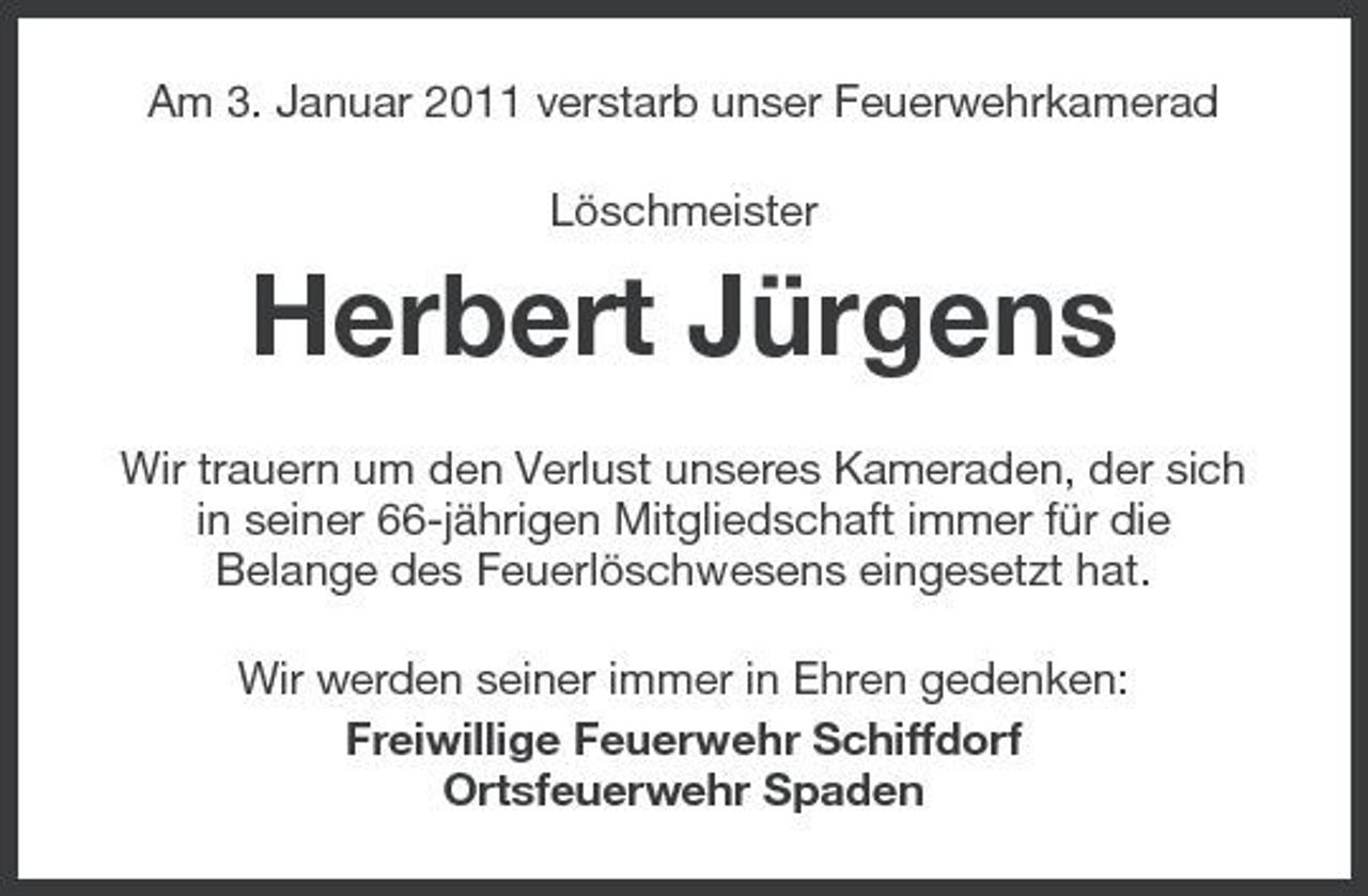 <p>Am 3. Januar 2011 verstarb unser Feuerwehrkamerad Löschmeister</p><p>Herbert Jürgens<br />Wir trauern um den Verlust unseres Kameraden, der sich in seiner 66-jährigen Mitgliedschaft immer für die Belange des Feuerlöschwesens eingesetzt hat. Wir werden seiner immer in Ehren gedenken: Freiwillige Feuerwehr Schiffdorf Ortsfeuerwehr Spaden</p>