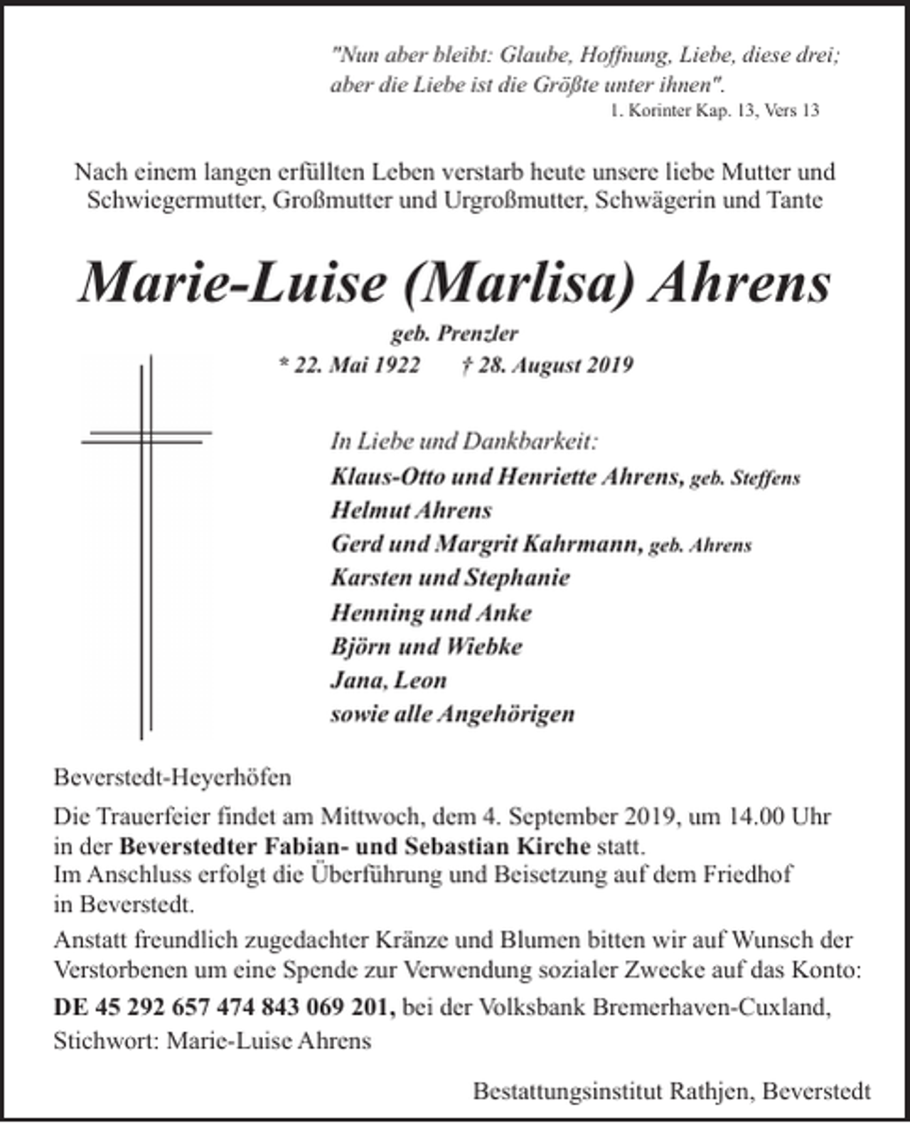 <p>"Nun aber bleibt: Glaube, Hoffnung, Liebe, diese drei;<br />aber die Liebe ist die Größte unter ihnen".<br />1. Korinter Kap. 13, Vers 13</p><p>Nach einem langen erfüllten Leben verstarb heute unsere liebe Mutter und<br />Schwiegermutter, Großmutter und Urgroßmutter, Schwägerin und Tante</p><p>Marie-Luise (Marlisa) Ahrens<br />geb. Prenzler<br />* 22. Mai 1922<br />† 28. August 2019</p><p>In Liebe und Dankbarkeit:<br />Klaus-Otto und Henriette Ahrens, geb. Steffens<br />Helmut Ahrens<br />Gerd und Margrit Kahrmann, geb. Ahrens<br />Karsten und Stephanie<br />Henning und Anke<br />Björn und Wiebke<br />Jana, Leon<br />sowie alle Angehörigen<br />Beverstedt-Heyerhöfen<br />Die Trauerfeier findet am Mittwoch, dem 4. September 2019, um 14.00 Uhr<br />in der Beverstedter Fabian- und Sebastian Kirche statt.<br />Im Anschluss erfolgt die Überführung und Beisetzung auf dem Friedhof<br />in Beverstedt.<br />Anstatt freundlich zugedachter Kränze und Blumen bitten wir auf Wunsch der<br />Verstorbenen um eine Spende zur Verwendung sozialer Zwecke auf das Konto:<br />DE 45 292 657 474 843 069 201, bei der Volksbank Bremerhaven-Cuxland,<br />Stichwort: Marie-Luise Ahrens<br />Bestattungsinstitut Rathjen, Beverstedt</p>