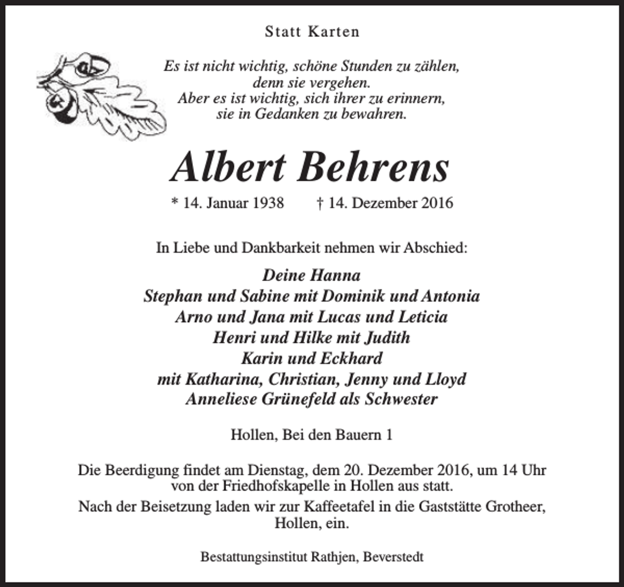 <p>Statt Karten<br />Es ist nicht wichtig, schöne Stunden zu zählen,<br />denn sie vergehen.<br />Aber es ist wichtig, sich ihrer zu erinnern,<br />sie in Gedanken zu bewahren.</p><p>Albert Behrens</p><p>* 14. Januar 1938</p><p>† 14. Dezember 2016</p><p>In Liebe und Dankbarkeit nehmen wir Abschied:</p><p>Deine Hanna<br />Stephan und Sabine mit Dominik und Antonia<br />Arno und Jana mit Lucas und Leticia<br />Henri und Hilke mit Judith<br />Karin und Eckhard<br />mit Katharina, Christian, Jenny und Lloyd<br />Anneliese Grünefeld als Schwester<br />Hollen, Bei den Bauern 1<br />Die Beerdigung findet am Dienstag, dem 20. Dezember 2016, um 14 Uhr<br />von der Friedhofskapelle in Hollen aus statt.<br />Nach der Beisetzung laden wir zur Kaffeetafel in die Gaststätte Grotheer,<br />Hollen, ein.<br />Bestattungsinstitut Rathjen, Beverstedt</p>