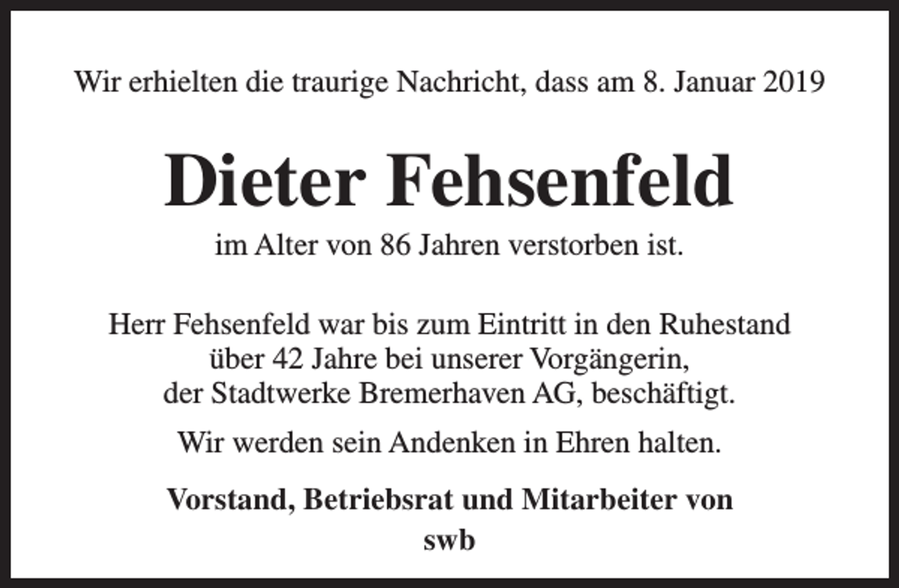 <p>Wir erhielten die traurige Nachricht, dass am 8. Januar 2019</p><p>Dieter Fehsenfeld<br />im Alter von 86 Jahren verstorben ist.</p><p>Herr Fehsenfeld war bis zum Eintritt in den Ruhestand<br />über 42 Jahre bei unserer Vorgängerin,<br />der Stadtwerke Bremerhaven AG, beschäftigt.<br />Wir werden sein Andenken in Ehren halten.<br />Vorstand, Betriebsrat und Mitarbeiter von<br />swb</p>