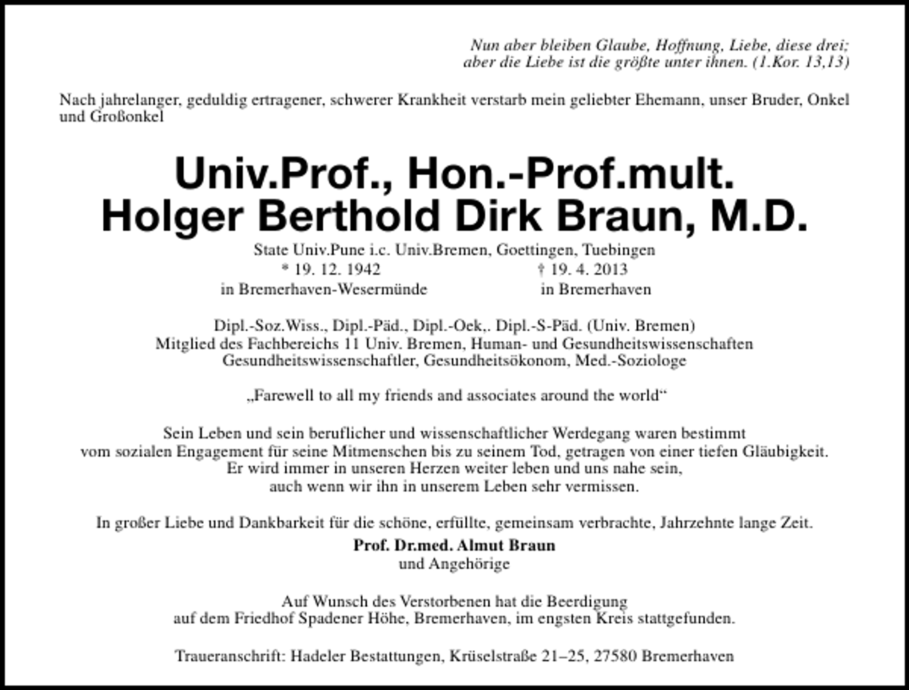 <p>Nun aber bleiben Glaube, Hoffnung, Liebe, diese drei;<br />aber die Liebe ist die größte unter ihnen. (1.Kor. 13,13)<br />Nach jahrelanger, geduldig ertragener, schwerer Krankheit verstarb mein geliebter Ehemann, unser Bruder, Onkel<br />und Großonkel</p><p>Univ.Prof., Hon.-Prof.mult.<br />Holger Berthold Dirk Braun, M.D.<br />State Univ.Pune i.c. Univ.Bremen, Goettingen, Tuebingen<br />* 19. 12. 1942<br />† 19. 4. 2013<br />in Bremerhaven-Wesermünde<br />in Bremerhaven</p><p>Dipl.-Soz.Wiss., Dipl.-Päd., Dipl.-Oek,. Dipl.-S-Päd. (Univ. Bremen)<br />Mitglied des Fachbereichs 11 Univ. Bremen, Human- und Gesundheitswissenschaften<br />Gesundheitswissenschaftler, Gesundheitsökonom, Med.-Soziologe<br />„Farewell to all my friends and associates around the world“<br />Sein Leben und sein beruflicher und wissenschaftlicher Werdegang waren bestimmt<br />vom sozialen Engagement für seine Mitmenschen bis zu seinem Tod, getragen von einer tiefen Gläubigkeit.<br />Er wird immer in unseren Herzen weiter leben und uns nahe sein,<br />auch wenn wir ihn in unserem Leben sehr vermissen.<br />In großer Liebe und Dankbarkeit für die schöne, erfüllte, gemeinsam verbrachte, Jahrzehnte lange Zeit.<br />Prof. Dr.med. Almut Braun<br />und Angehörige<br />Auf Wunsch des Verstorbenen hat die Beerdigung<br />auf dem Friedhof Spadener Höhe, Bremerhaven, im engsten Kreis stattgefunden.<br />Traueranschrift: Hadeler Bestattungen, Krüselstraße 21–25, 27580 Bremerhaven</p>