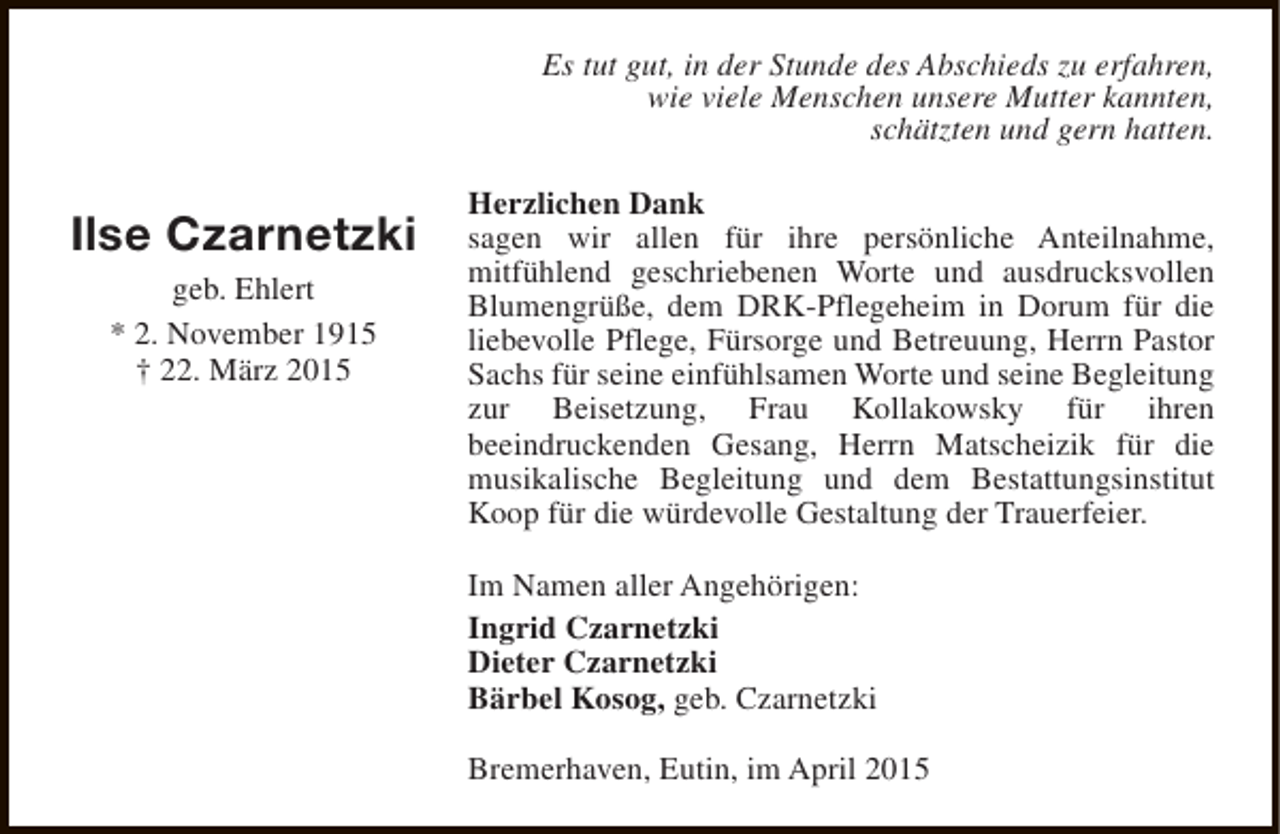 <p>Es tut gut, in der Stunde des Abschieds zu erfahren,<br />wie viele Menschen unsere Mutter kannten,<br />schätzten und gern hatten.</p><p>Ilse Czarnetzki<br />geb. Ehlert<br />* 2. November 1915<br />† 22. März 2015</p><p>Herzlichen Dank<br />sagen wir allen für ihre persönliche Anteilnahme,<br />mitfühlend geschriebenen Worte und ausdrucksvollen<br />Blumengrüße, dem DRK-Pflegeheim in Dorum für die<br />liebevolle Pflege, Fürsorge und Betreuung, Herrn Pastor<br />Sachs für seine einfühlsamen Worte und seine Begleitung<br />zur Beisetzung, Frau Kollakowsky für ihren<br />beeindruckenden Gesang, Herrn Matscheizik für die<br />musikalische Begleitung und dem Bestattungsinstitut<br />Koop für die würdevolle Gestaltung der Trauerfeier.<br />Im Namen aller Angehörigen:<br />Ingrid Czarnetzki<br />Dieter Czarnetzki<br />Bärbel Kosog, geb. Czarnetzki<br />Bremerhaven, Eutin, im April 2015</p>