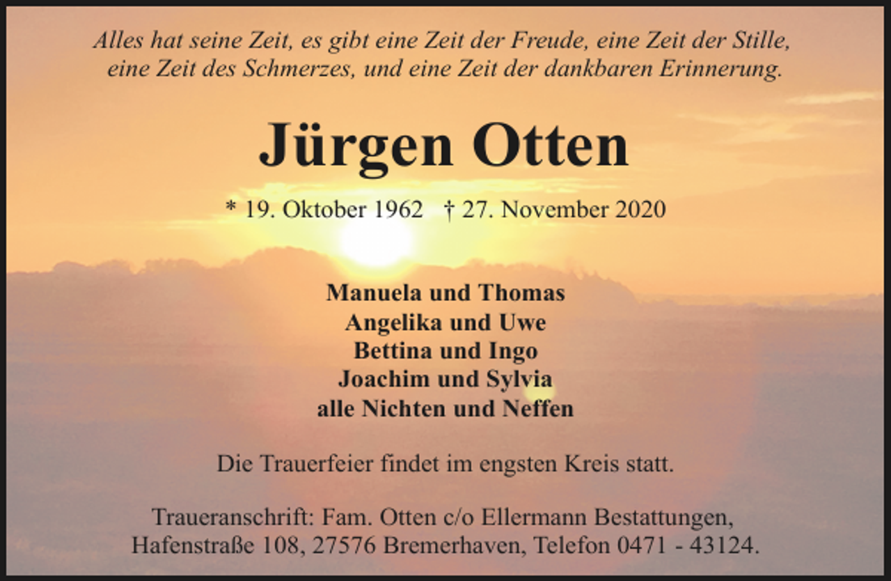 <p>Alles hat seine Zeit, es gibt eine Zeit der Freude, eine Zeit der Stille,<br />eine Zeit des Schmerzes, und eine Zeit der dankbaren Erinnerung.</p><p>Jürgen Otten<br />* 19. Oktober 1962 † 27. November 2020<br />Manuela und Thomas<br />Angelika und Uwe<br />Bettina und Ingo<br />Joachim und Sylvia<br />alle Nichten und Neffen<br />Die Trauerfeier findet im engsten Kreis statt.<br />Traueranschrift: Fam. Otten c/o Ellermann Bestattungen,<br />Hafenstraße 108, 27576 Bremerhaven, Telefon 0471 - 43124.</p>