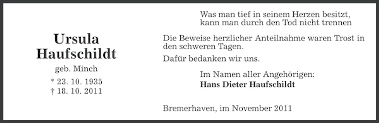 <p>Was man tief in seinem Herzen besitzt,<br />kann man durch den Tod nicht trennen</p><p>Ursula<br />Haufschildt<br />geb. Minch<br />* 23. 10. 1935<br />† 18. 10. 2011</p><p>Die Beweise herzlicher Anteilnahme waren Trost in<br />den schweren Tagen.<br />Dafür bedanken wir uns.<br />Im Namen aller Angehörigen:<br />Hans Dieter Haufschildt<br />Bremerhaven, im November 2011</p>