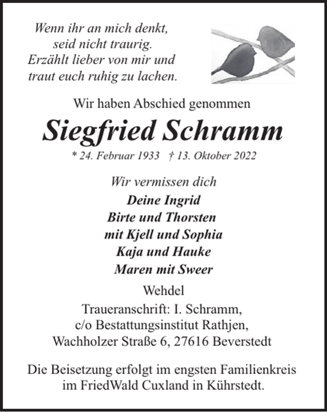 <p>Wenn ihr an mich denkt,<br />seid nicht traurig.<br />Erzählt lieber von mir und<br />traut euch ruhig zu lachen.<br />Wir haben Abschied genommen</p><p>Siegfried Schramm<br />* 24. Februar 1933 † 13. Oktober 2022</p><p>Wir vermissen dich<br />Deine Ingrid<br />Birte und Thorsten<br />mit Kjell und Sophia<br />Kaja und Hauke<br />Maren mit Sweer<br />Wehdel<br />Traueranschrift: I. Schramm,<br />c/o Bestattungsinstitut Rathjen,<br />Wachholzer Straße 6, 27616 Beverstedt<br />Die Beisetzung erfolgt im engsten Familienkreis<br />im FriedWald Cuxland in Kührstedt.</p>