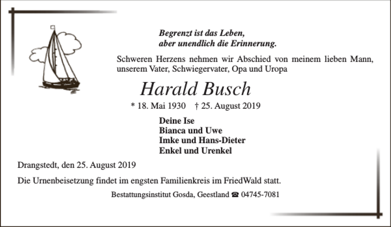 <p>Begrenzt ist das Leben,<br />aber unendlich die Erinnerung.<br />Schweren Herzens nehmen wir Abschied von meinem lieben Mann,<br />unserem Vater, Schwiegervater, Opa und Uropa</p><p>Harald Busch</p><p>* 18. Mai 1930</p><p>† 25. August 2019</p><p>Deine Ise<br />Bianca und Uwe<br />Imke und Hans-Dieter<br />Enkel und Urenkel<br />Drangstedt, den 25. August 2019<br />Die Urnenbeisetzung findet im engsten Familienkreis im FriedWald statt.<br />Bestattungsinstitut Gosda, Geestland S 04745-7081</p>