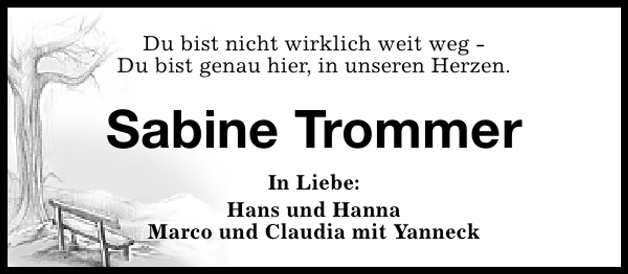 <p>Du bist nicht wirklich weit weg Du bist genau hier, in unseren Herzen.</p><p>Sabine Trommer<br />In Liebe:<br />Hans und Hanna<br />Marco und Claudia mit Yanneck</p>