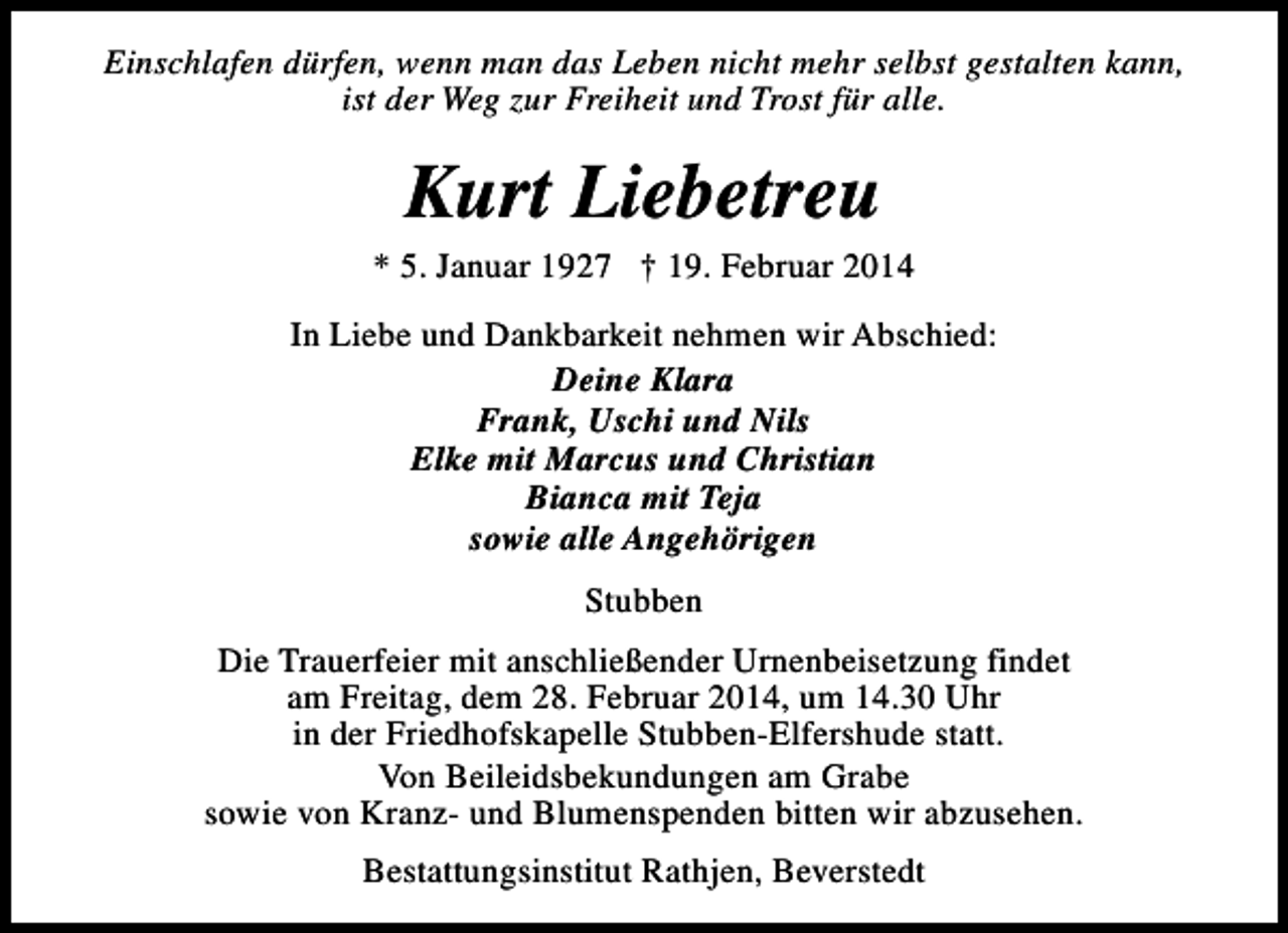 <p>Einschlafen dürfen, wenn man das Leben nicht mehr selbst gestalten kann,<br />ist der Weg zur Freiheit und Trost für alle.</p><p>Kurt Liebetreu</p><p>* 5. Januar 1927 † 19. Februar 2014<br />In Liebe und Dankbarkeit nehmen wir Abschied:<br />Deine Klara<br />Frank, Uschi und Nils<br />Elke mit Marcus und Christian<br />Bianca mit Teja<br />sowie alle Angehörigen<br />Stubben<br />Die Trauerfeier mit anschließender Urnenbeisetzung findet<br />am Freitag, dem 28. Februar 2014, um 14.30 Uhr<br />in der Friedhofskapelle Stubben-Elfershude statt.<br />Von Beileidsbekundungen am Grabe<br />sowie von Kranz- und Blumenspenden bitten wir abzusehen.<br />Bestattungsinstitut Rathjen, Beverstedt</p>