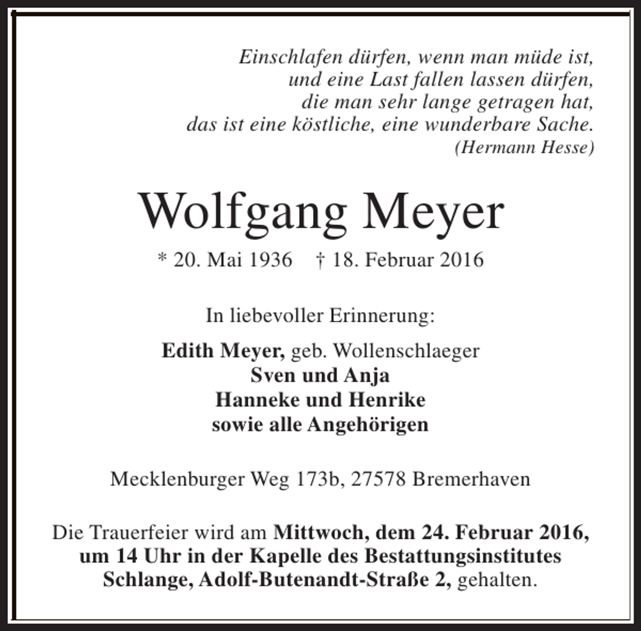 <p>Einschlafen dürfen, wenn man müde ist,<br />und eine Last fallen lassen dürfen,<br />die man sehr lange getragen hat,<br />das ist eine köstliche, eine wunderbare Sache.</p><p>(Hermann Hesse)</p><p>Wolfgang Meyer<br />* 20. Mai 1936</p><p>† 18. Februar 2016</p><p>In liebevoller Erinnerung:<br />Edith Meyer, geb. Wollenschlaeger<br />Sven und Anja<br />Hanneke und Henrike<br />sowie alle Angehörigen<br />Mecklenburger Weg 173b, 27578 Bremerhaven<br />Die Trauerfeier wird am Mittwoch, dem 24. Februar 2016,<br />um 14 Uhr in der Kapelle des Bestattungsinstitutes<br />Schlange, Adolf-Butenandt-Straße 2, gehalten.</p>