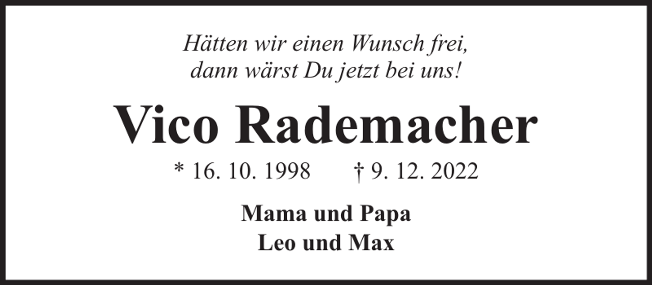 <p>Hätten wir einen Wunsch frei,<br />dann wärst Du jetzt bei uns!</p><p>Vico Rademacher<br />* 16. 10. 1998</p><p>† 9. 12. 2022</p><p>Mama und Papa<br />Leo und Max</p>