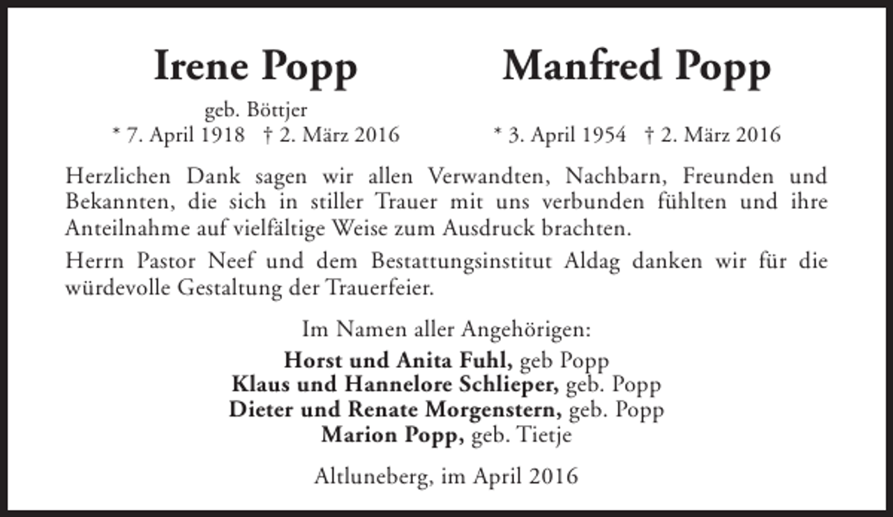 <p>Irene Popp</p>
<p>Manfred Popp</p>
<p>geb. Böttjer<br />* 7. April 1918 † 2. März 2016</p>
<p>* 3. April 1954 † 2. März 2016</p>
<p>Herzlichen Dank sagen wir allen Verwandten, Nachbarn, Freunden und<br />Bekannten, die sich in stiller Trauer mit uns verbunden fühlten und ihre<br />Anteilnahme auf vielfältige Weise zum Ausdruck brachten.<br />Herrn Pastor Neef und dem Bestattungsinstitut Aldag danken wir für die<br />würdevolle Gestaltung der Trauerfeier.<br />Im Namen aller Angehörigen:<br />Horst und Anita Fuhl, geb Popp<br />Klaus und Hannelore Schlieper, geb. Popp<br />Dieter und Renate Morgenstern, geb. Popp<br />Marion Popp, geb. Tietje<br />Altluneberg, im April 2016</p>