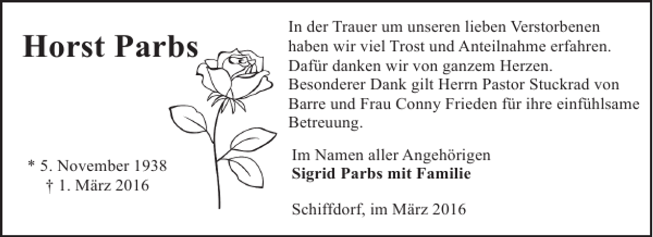<p>Horst Parbs<br />bs</p>
<p>* 5. November 1938<br />† 1. März 2016</p>
<p>In der Trauer um unseren lieben Verstorbenen<br />haben wir viel Trost und Anteilnahme erfahren.<br />Dafür danken wir von ganzem Herzen.<br />Besonderer Dank gilt Herrn Pastor Stuckrad von<br />Barre und Frau Conny Frieden für ihre einfühlsame<br />Betreuung.<br />Im Namen aller Angehörigen<br />Sigrid Parbs mit Familie<br />Schiffdorf, im März 2016</p>