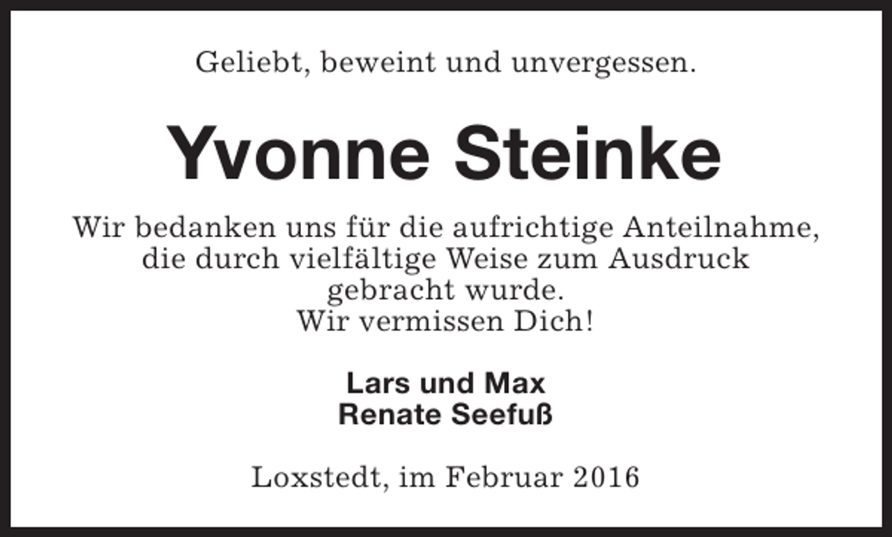 <p>Geliebt, beweint und unvergessen.</p><p>Yvonne Steinke<br />Wir bedanken uns für die aufrichtige Anteilnahme,<br />die durch vielfältige Weise zum Ausdruck<br />gebracht wurde.<br />Wir vermissen Dich!<br />Lars und Max<br />Renate Seefuß<br />Loxstedt, im Februar 2016</p>