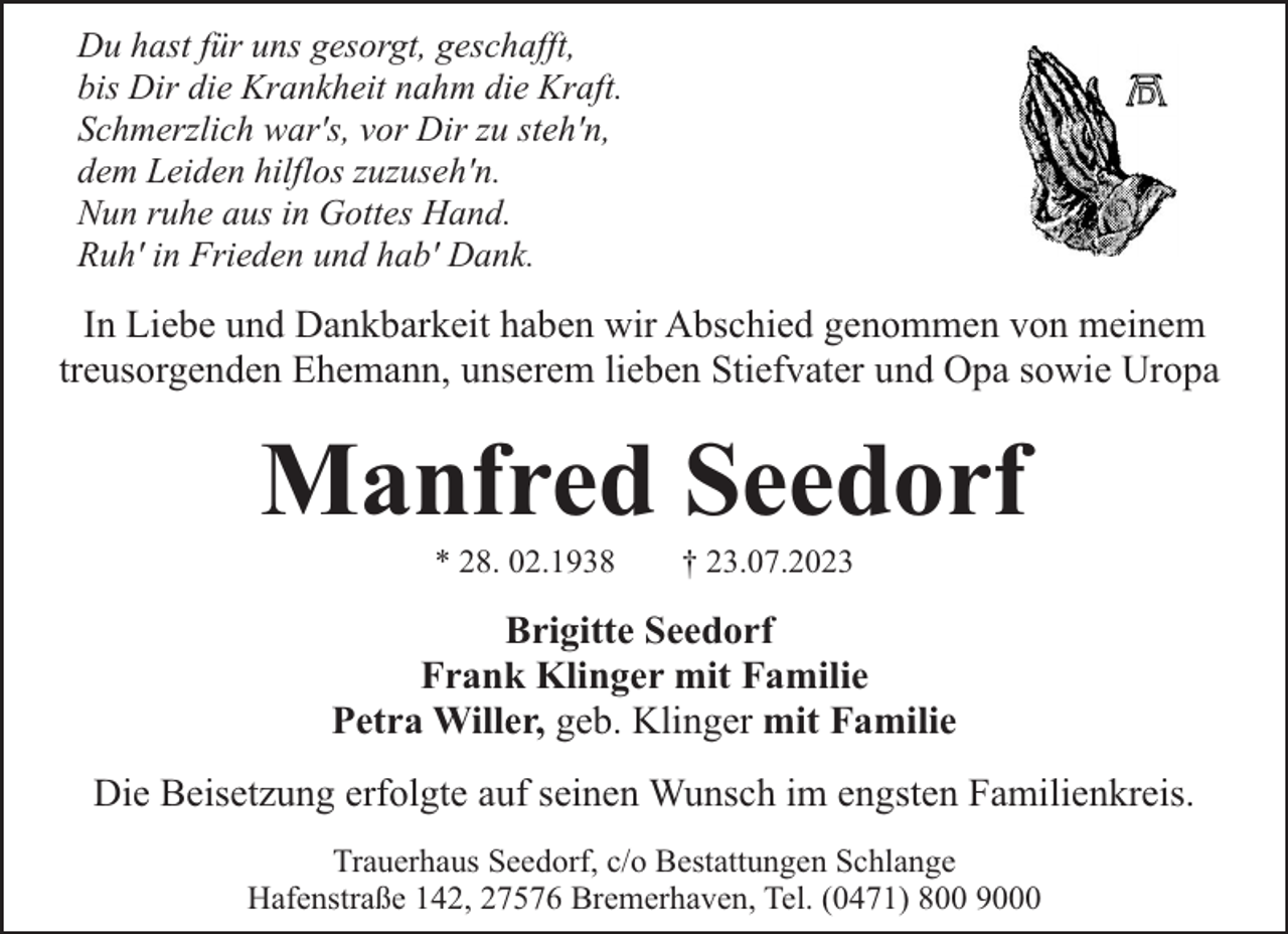 <p>Du hast für uns gesorgt, geschafft,<br />bis Dir die Krankheit nahm die Kraft.<br />Schmerzlich war's, vor Dir zu steh'n,<br />dem Leiden hilflos zuzuseh'n.<br />Nun ruhe aus in Gottes Hand.<br />Ruh' in Frieden und hab' Dank.</p><p>In Liebe und Dankbarkeit haben wir Abschied genommen von meinem<br />treusorgenden Ehemann, unserem lieben Stiefvater und Opa sowie Uropa</p><p>Manfred Seedorf<br />* 28. 02.1938</p><p>† 23.07.2023</p><p>Brigitte Seedorf<br />Frank Klinger mit Familie<br />Petra Willer, geb. Klinger mit Familie<br />Die Beisetzung erfolgte auf seinen Wunsch im engsten Familienkreis.<br />Trauerhaus Seedorf, c/o Bestattungen Schlange<br />Hafenstraße 142, 27576 Bremerhaven, Tel. (0471) 800 9000</p>