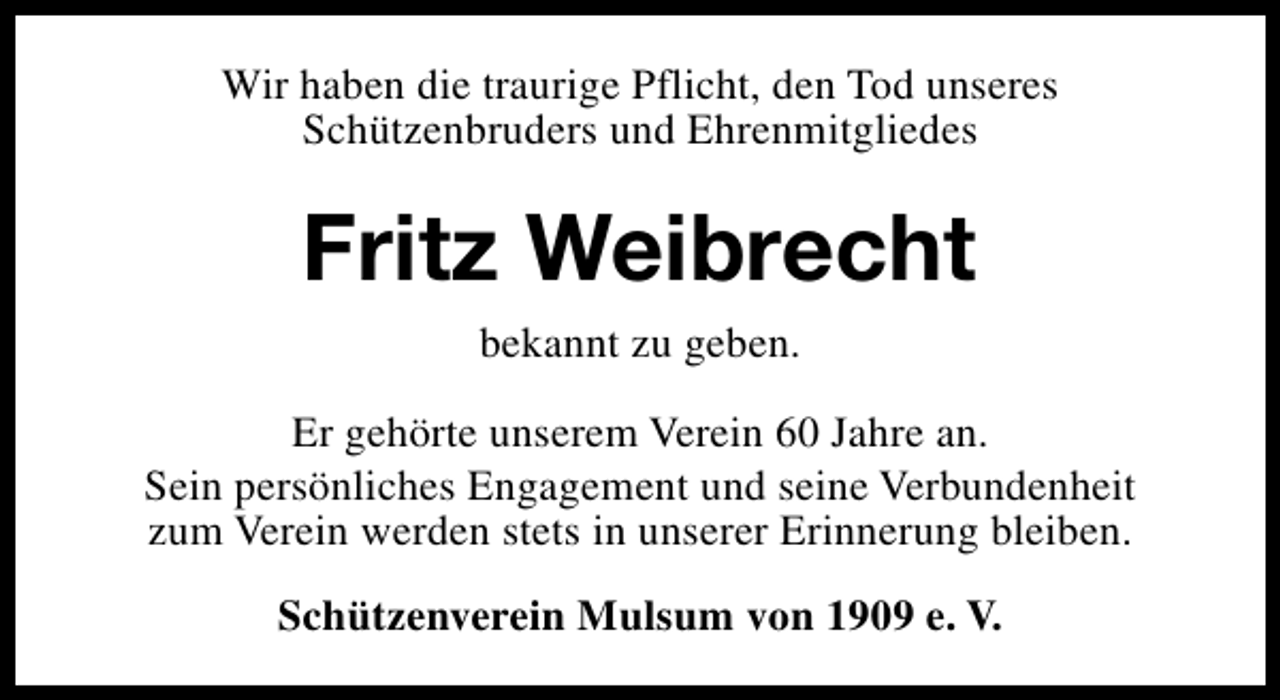 <p>Wir haben die traurige Pflicht, den Tod unseres<br />Schützenbruders und Ehrenmitgliedes</p><p>Fritz Weibrecht<br />bekannt zu geben.<br />Er gehörte unserem Verein 60 Jahre an.<br />Sein persönliches Engagement und seine Verbundenheit<br />zum Verein werden stets in unserer Erinnerung bleiben.<br />Schützenverein Mulsum von 1909 e. V.</p>