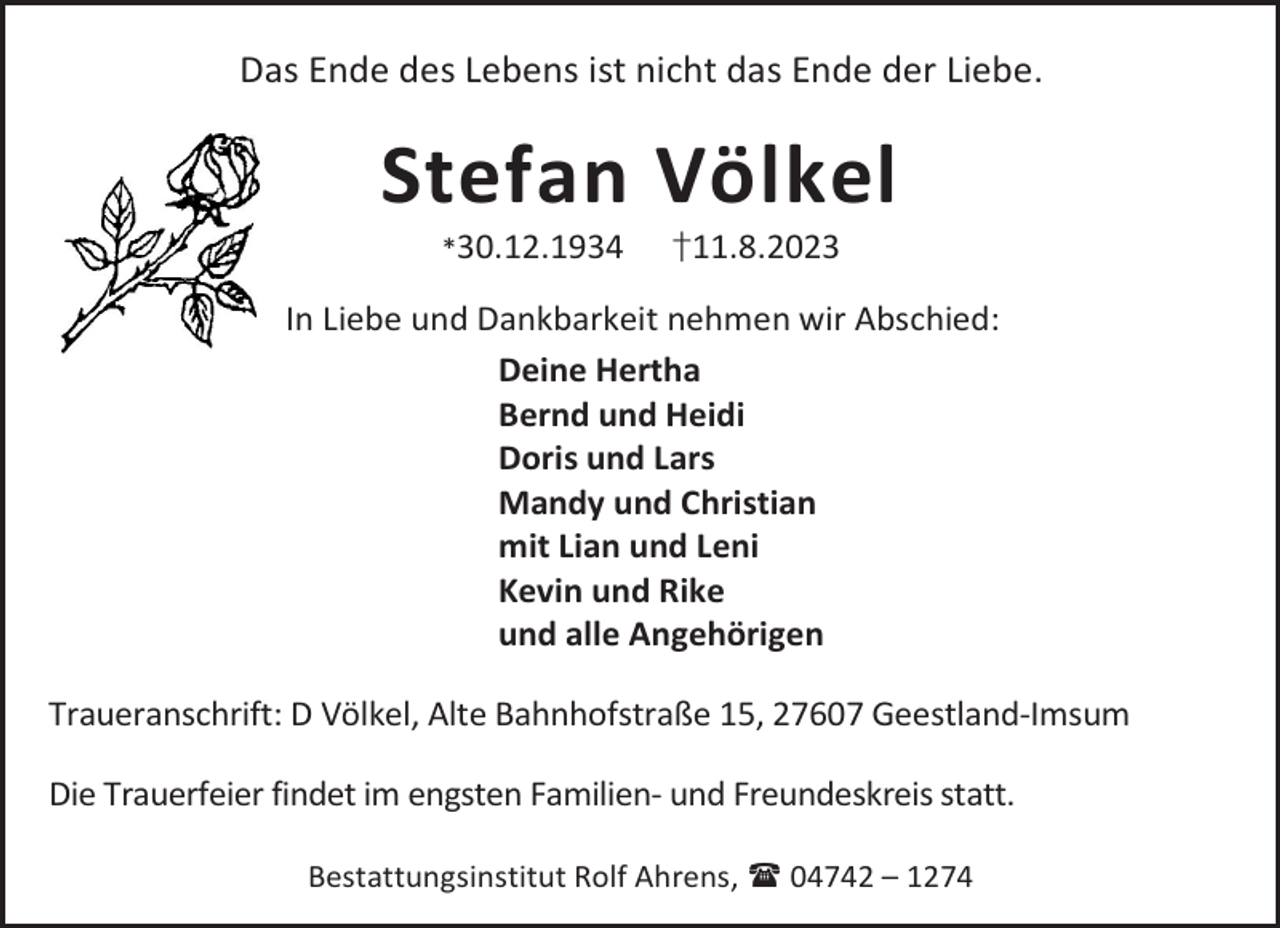 <p>Das Ende des Lebens ist nicht das Ende der Liebe.</p><p>Stefan Völkel<br />*30.12.1934</p><p>†11.8.2023</p><p>In Liebe und Dankbarkeit nehmen wir Abschied:<br />Deine Hertha<br />Bernd und Heidi<br />Doris und Lars<br />Mandy und Christian<br />mit Lian und Leni<br />Kevin und Rike<br />und alle Angehörigen<br />Traueranschrift: D Völkel, Alte Bahnhofstraße 15, 27607 Geestland-Imsum<br />Die Trauerfeier findet im engsten Familien- und Freundeskreis statt.<br />Bestattungsinstitut Rolf Ahrens,  04742 – 1274</p>