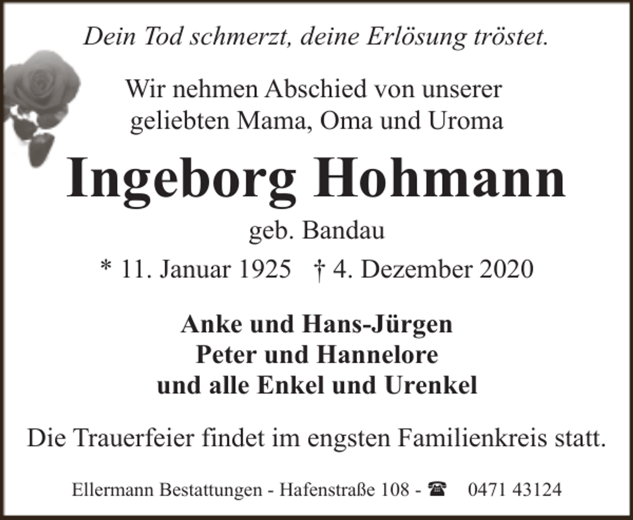 <p>Dein Tod schmerzt, deine Erlösung tröstet.<br />Wir nehmen Abschied von unserer<br />geliebten Mama, Oma und Uroma</p><p>Ingeborg Hohmann<br />geb. Bandau<br />* 11. Januar 1925 † 4. Dezember 2020<br />Anke und Hans-Jürgen<br />Peter und Hannelore<br />und alle Enkel und Urenkel<br />Die Trauerfeier findet im engsten Familienkreis statt.<br />Ellermann Bestattungen - Hafenstraße 108 - (</p><p>0471 43124</p>