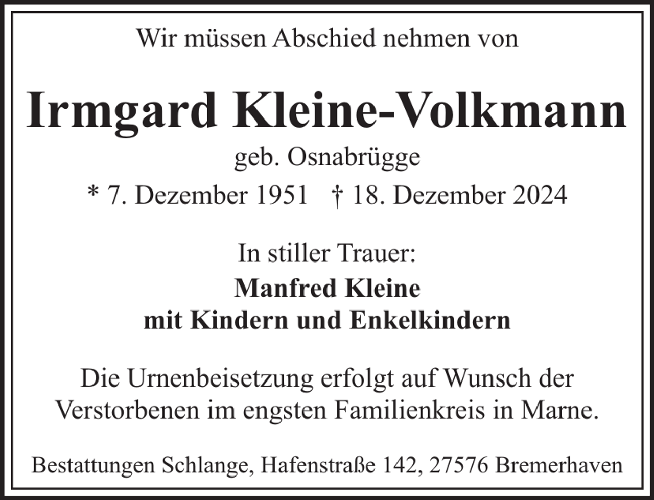 <p>Wir müssen Abschied nehmen von</p><p>Irmgard Kleine-Volkmann<br />geb. Osnabrügge<br />* 7. Dezember 1951 † 18. Dezember 2024<br />In stiller Trauer:<br />Manfred Kleine<br />mit Kindern und Enkelkindern<br />Die Urnenbeisetzung erfolgt auf Wunsch der<br />Verstorbenen im engsten Familienkreis in Marne.<br />Bestattungen Schlange, Hafenstraße 142, 27576 Bremerhaven</p>