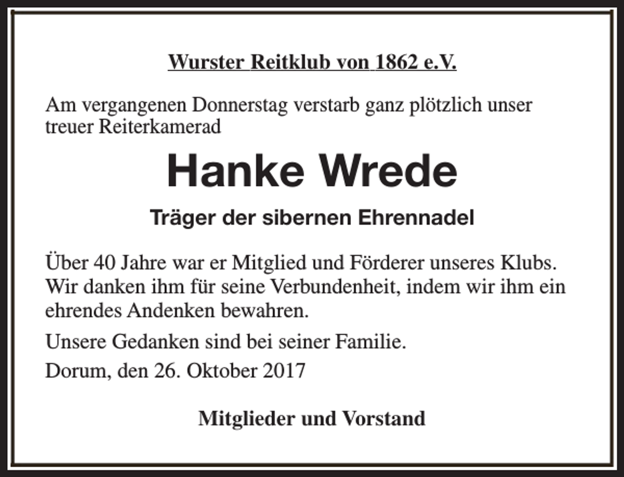 <p>Wurster Reitklub von 1862 e.V.<br />Am vergangenen Donnerstag verstarb ganz plötzlich unser<br />treuer Reiterkamerad</p><p>Hanke Wrede<br />Träger der sibernen Ehrennadel<br />Über 40 Jahre war er Mitglied und Förderer unseres Klubs.<br />Wir danken ihm für seine Verbundenheit, indem wir ihm ein<br />ehrendes Andenken bewahren.<br />Unsere Gedanken sind bei seiner Familie.<br />Dorum, den 26. Oktober 2017<br />Mitglieder und Vorstand</p>