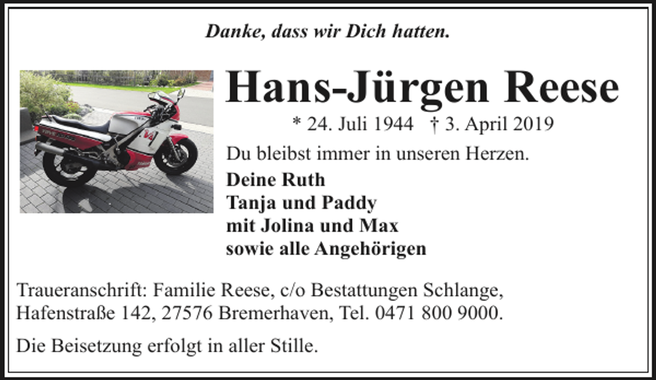 <p>Danke, dass wir Dich hatten.</p><p>Hans-Jürgen Reese<br />* 24. Juli 1944 † 3. April 2019<br />Du bleibst immer in unseren Herzen.<br />Deine Ruth<br />Tanja und Paddy<br />mit Jolina und Max<br />sowie alle Angehörigen</p><p>Traueranschrift: Familie Reese, c/o Bestattungen Schlange,<br />Hafenstraße 142, 27576 Bremerhaven, Tel. 0471 800 9000.<br />Die Beisetzung erfolgt in aller Stille.</p>