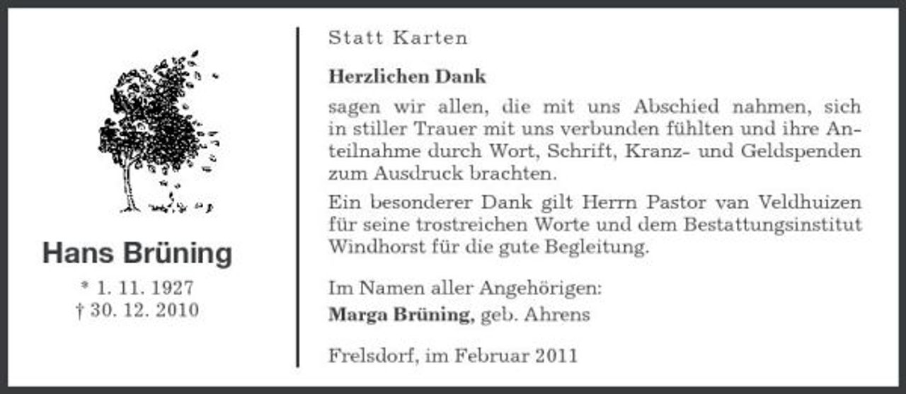 <p>Statt Karten Herzlichen Dank sagen wir allen, die mit uns Abschied nahmen, sich in stiller Trauer mit uns verbunden fühlten und ihre Anteilnahme durch Wort, Schrift, Kranz- und Geldspenden zum Ausdruck brachten. Ein besonderer Dank gilt Herrn Pastor van Veldhuizen für seine trostreichen Worte und dem Bestattungsinstitut Windhorst für die gute Begleitung. Im Namen aller Angehörigen: Marga Brüning, geb. Ahrens Frelsdorf, im Februar 2011</p><p>Hans Brüning<br />* 1. 11. 1927 † 30. 12. 2010</p>