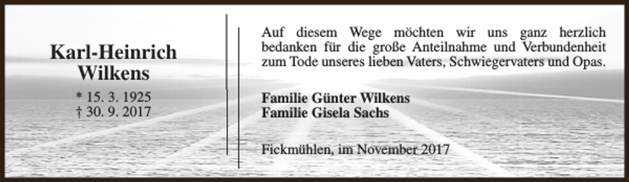 <p>Karl-Heinrich<br />Wilkens<br />* 15. 3. 1925<br />† 30. 9. 2017</p><p>Auf diesem Wege möchten wir uns ganz herzlich<br />bedanken für die große Anteilnahme und Verbundenheit<br />zum Tode unseres lieben Vaters, Schwiegervaters und Opas.<br />Familie Günter Wilkens<br />Familie Gisela Sachs<br />Fickmühlen, im November 2017</p>
