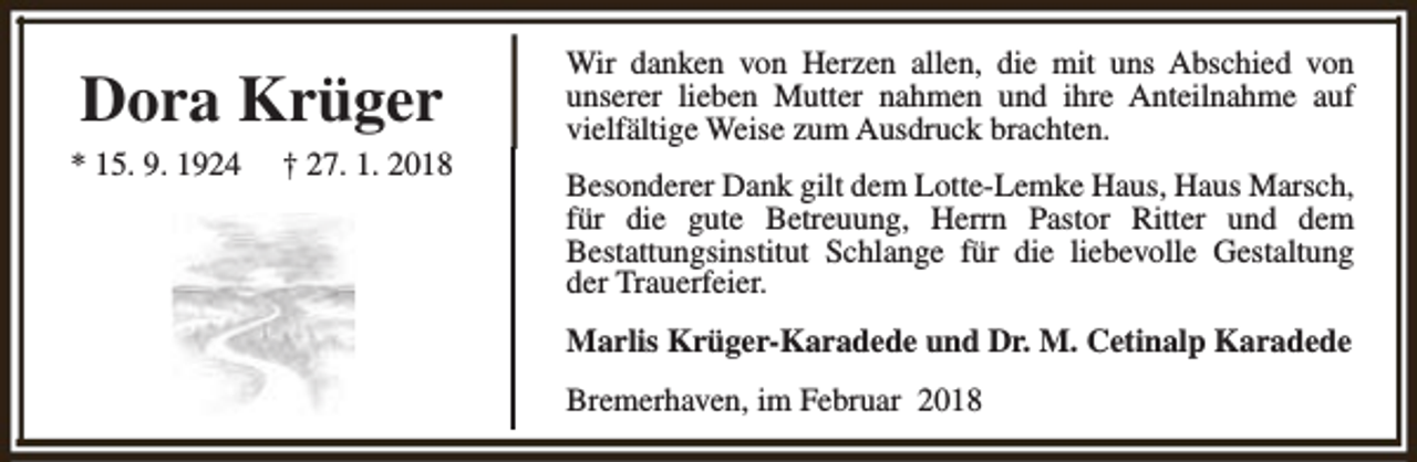 <p>Dora Krüger</p><p>* 15. 9. 1924</p><p>† 27. 1. 2018</p><p>Wir danken von Herzen allen, die mit uns Abschied von<br />unserer lieben Mutter nahmen und ihre Anteilnahme auf<br />vielfältige Weise zum Ausdruck brachten.<br />Besonderer Dank gilt dem Lotte-Lemke Haus, Haus Marsch,<br />für die gute Betreuung, Herrn Pastor Ritter und dem<br />Bestattungsinstitut Schlange für die liebevolle Gestaltung<br />der Trauerfeier.<br />Marlis Krüger-Karadede und Dr. M. Cetinalp Karadede<br />Bremerhaven, im Februar 2018</p>