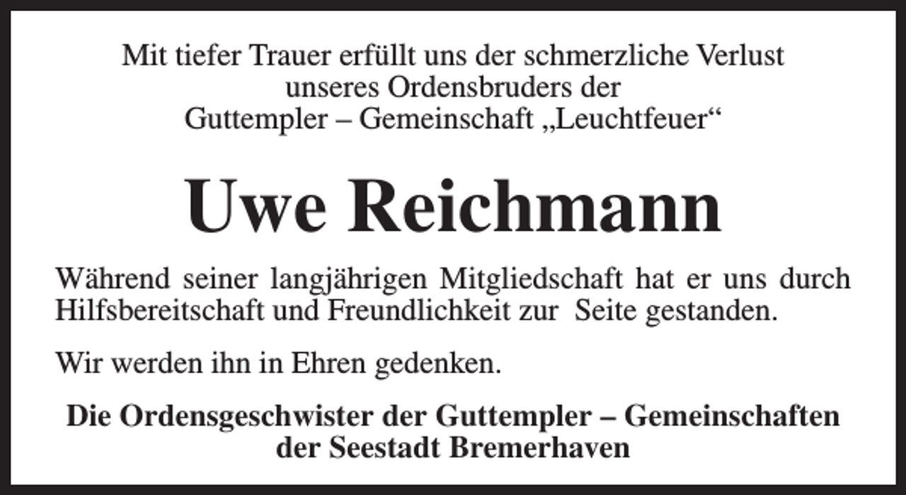 <p>Mit tiefer Trauer erfüllt uns der schmerzliche Verlust<br />unseres Ordensbruders der<br />Guttempler – Gemeinschaft „Leuchtfeuer“</p><p>Uwe Reichmann<br />Während seiner langjährigen Mitgliedschaft hat er uns durch<br />Hilfsbereitschaft und Freundlichkeit zur Seite gestanden.<br />Wir werden ihn in Ehren gedenken.<br />Die Ordensgeschwister der Guttempler – Gemeinschaften<br />der Seestadt Bremerhaven</p>