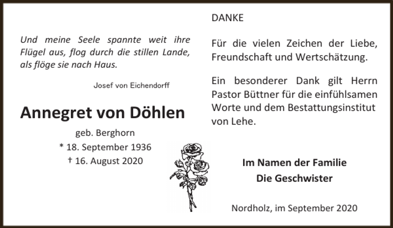 <p>DANKE<br />Und meine Seele spannte weit ihre<br />Flügel aus, flog durch die stillen Lande,<br />als flöge sie nach Haus.<br />Josef von Eichendorff</p><p>Annegret von Döhlen<br />geb. Berghorn<br />* 18. September 1936<br />† 16. August 2020</p><p>Für die vielen Zeichen der Liebe,<br />Freundschaft und Wertschätzung.<br />Ein besonderer Dank gilt Herrn<br />Pastor Büttner für die einfühlsamen<br />Worte und dem Bestattungsinstitut<br />von Lehe.<br />Im Namen der Familie<br />Die Geschwister<br />Nordholz, im September 2020</p>