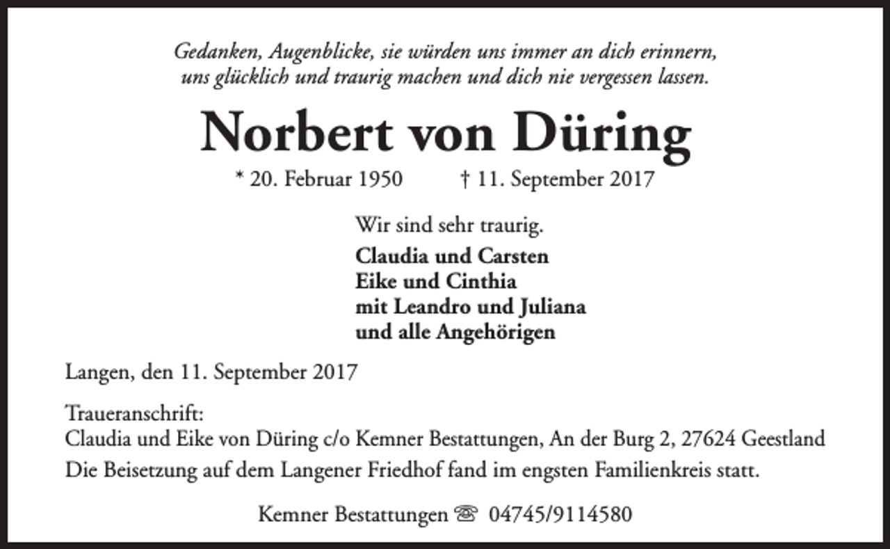 <p>Gedanken, Augenblicke, sie würden uns immer an dich erinnern,<br />uns glücklich und traurig machen und dich nie vergessen lassen.</p><p>Norbert von Düring<br />* 20. Februar 1950</p><p>† 11. September 2017</p><p>Wir sind sehr traurig.<br />Claudia und Carsten<br />Eike und Cinthia<br />mit Leandro und Juliana<br />und alle Angehörigen<br />Langen, den 11. September 2017<br />Traueranschrift:<br />Claudia und Eike von Düring c/o Kemner Bestattungen, An der Burg 2, 27624 Geestland<br />Die Beisetzung auf dem Langener Friedhof fand im engsten Familienkreis statt.<br />Kemner Bestattungen s 04745/9114580</p>