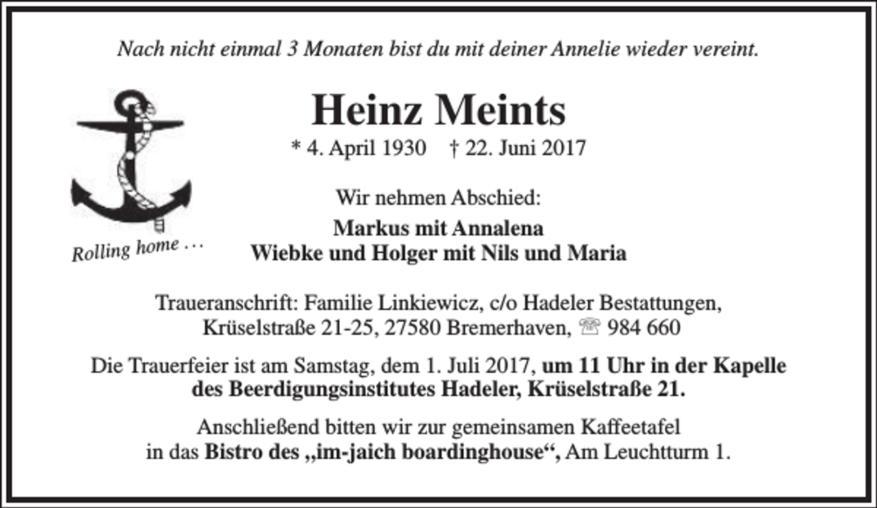 <p>Nach nicht einmal 3 Monaten bist du mit deiner Annelie wieder vereint.</p><p>Heinz Meints</p><p>* 4. April 1930</p><p>Rolling ho</p><p>me . . .</p><p>† 22. Juni 2017</p><p>Wir nehmen Abschied:<br />Markus mit Annalena<br />Wiebke und Holger mit Nils und Maria</p><p>Traueranschrift: Familie Linkiewicz, c/o Hadeler Bestattungen,<br />Krüselstraße 21-25, 27580 Bremerhaven,  984 660<br />Die Trauerfeier ist am Samstag, dem 1. Juli 2017, um 11 Uhr in der Kapelle<br />des Beerdigungsinstitutes Hadeler, Krüselstraße 21.<br />Anschließend bitten wir zur gemeinsamen Kaffeetafel<br />in das Bistro des „im-jaich boardinghouse“, Am Leuchtturm 1.</p>