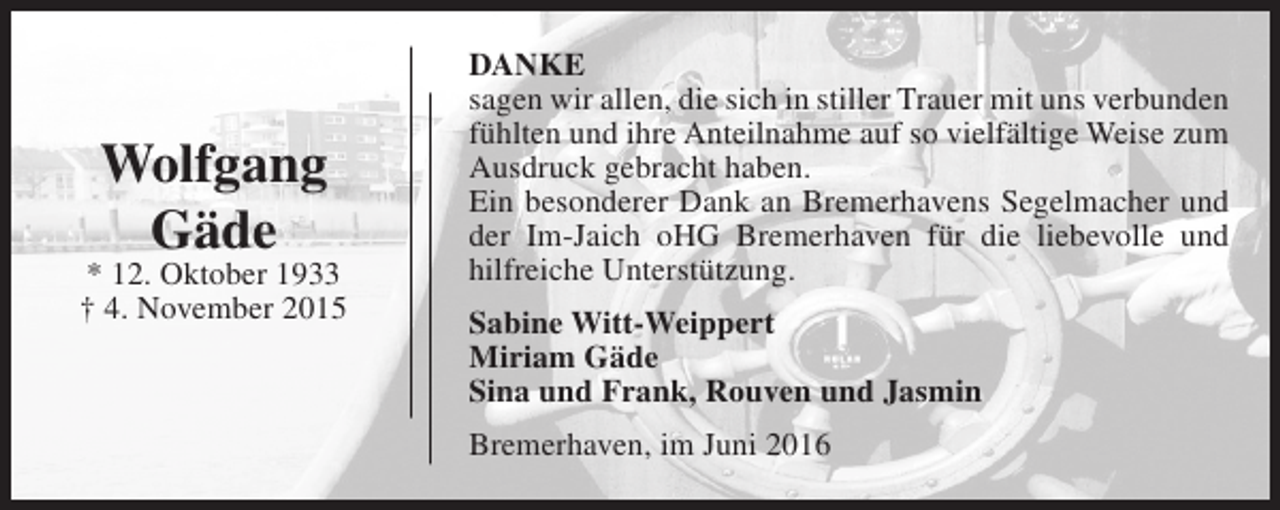 <p>Wolfgang<br />Gäde</p><p>* 12. Oktober 1933<br />† 4. November 2015</p><p>DANKE<br />sagen wir allen, die sich in stiller Trauer mit uns verbunden<br />fühlten und ihre Anteilnahme auf so vielfältige Weise zum<br />Ausdruck gebracht haben.<br />Ein besonderer Dank an Bremerhavens Segelmacher und<br />der Im-Jaich oHG Bremerhaven für die liebevolle und<br />hilfreiche Unterstützung.<br />Sabine Witt-Weippert<br />Miriam Gäde<br />Sina und Frank, Rouven und Jasmin<br />Bremerhaven, im Juni 2016</p>