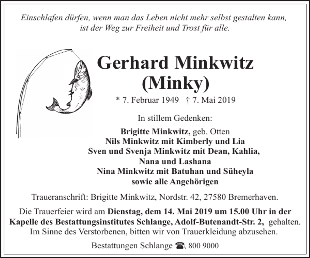 <p>Einschlafen dürfen, wenn man das Leben nicht mehr selbst gestalten kann,<br />ist der Weg zur Freiheit und Trost für alle.</p>
<p>Gerhard Minkwitz<br />(Minky)<br />* 7. Februar 1949 † 7. Mai 2019<br />In stillem Gedenken:<br />Brigitte Minkwitz, geb. Otten<br />Nils Minkwitz mit Kimberly und Lia<br />Sven und Svenja Minkwitz mit Dean, Kahlia,<br />Nana und Lashana<br />Nina Minkwitz mit Batuhan und Süheyla<br />sowie alle Angehörigen<br />Traueranschrift: Brigitte Minkwitz, Nordstr. 42, 27580 Bremerhaven.<br />Die Trauerfeier wird am Dienstag, dem 14. Mai 2019 um 15.00 Uhr in der<br />Kapelle des Bestattungsinstitutes Schlange, Adolf-Butenandt-Str. 2, gehalten.<br />Im Sinne des Verstorbenen, bitten wir von Trauerkleidung abzusehen.<br />Bestattungen Schlange</p>
<p>800 9000</p>