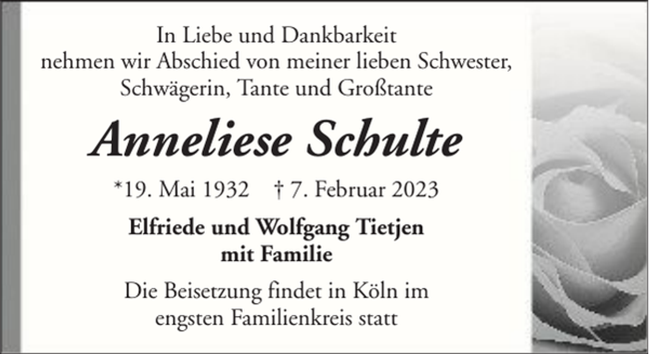 <p>In Liebe und Dankbarkeit<br />nehmen wir Abschied von meiner lieben Schwester,<br />Schwägerin, Tante und Großtante</p><p>Anneliese Schulte<br />*19. Mai 1932 † 7. Februar 2023<br />Elfriede und Wolfgang Tietjen<br />mit Familie<br />Die Beisetzung findet in Köln im<br />engsten Familienkreis statt</p>