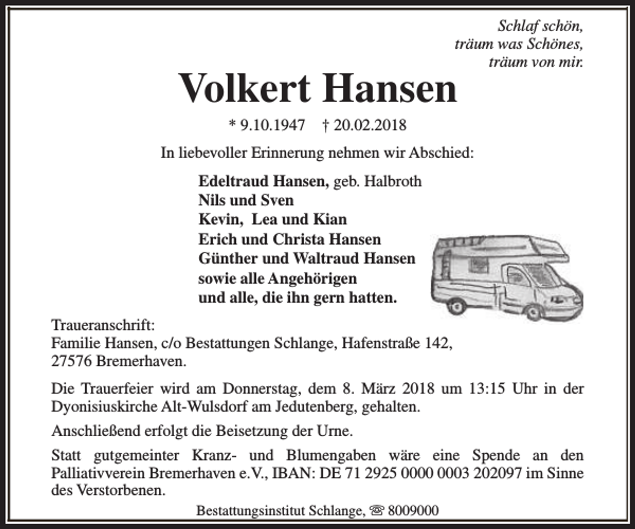 <p>Schlaf schön,<br />träum was Schönes,<br />träum von mir.</p><p>Volkert Hansen<br />* 9.10.1947</p><p>† 20.02.2018</p><p>In liebevoller Erinnerung nehmen wir Abschied:<br />Edeltraud Hansen, geb. Halbroth<br />Nils und Sven<br />Kevin, Lea und Kian<br />Erich und Christa Hansen<br />Günther und Waltraud Hansen<br />sowie alle Angehörigen<br />und alle, die ihn gern hatten.<br />Traueranschrift:<br />Familie Hansen, c/o Bestattungen Schlange, Hafenstraße 142,<br />27576 Bremerhaven.<br />Die Trauerfeier wird am Donnerstag, dem 8. März 2018 um 13:15 Uhr in der<br />Dyonisiuskirche Alt-Wulsdorf am Jedutenberg, gehalten.<br />Anschließend erfolgt die Beisetzung der Urne.<br />Statt gutgemeinter Kranz- und Blumengaben wäre eine Spende an den<br />Palliativverein Bremerhaven e.V., IBAN: DE 71 2925 03 202097 im Sinne<br />des Verstorbenen.<br />Bestattungsinstitut Schlange, s 8009000</p>