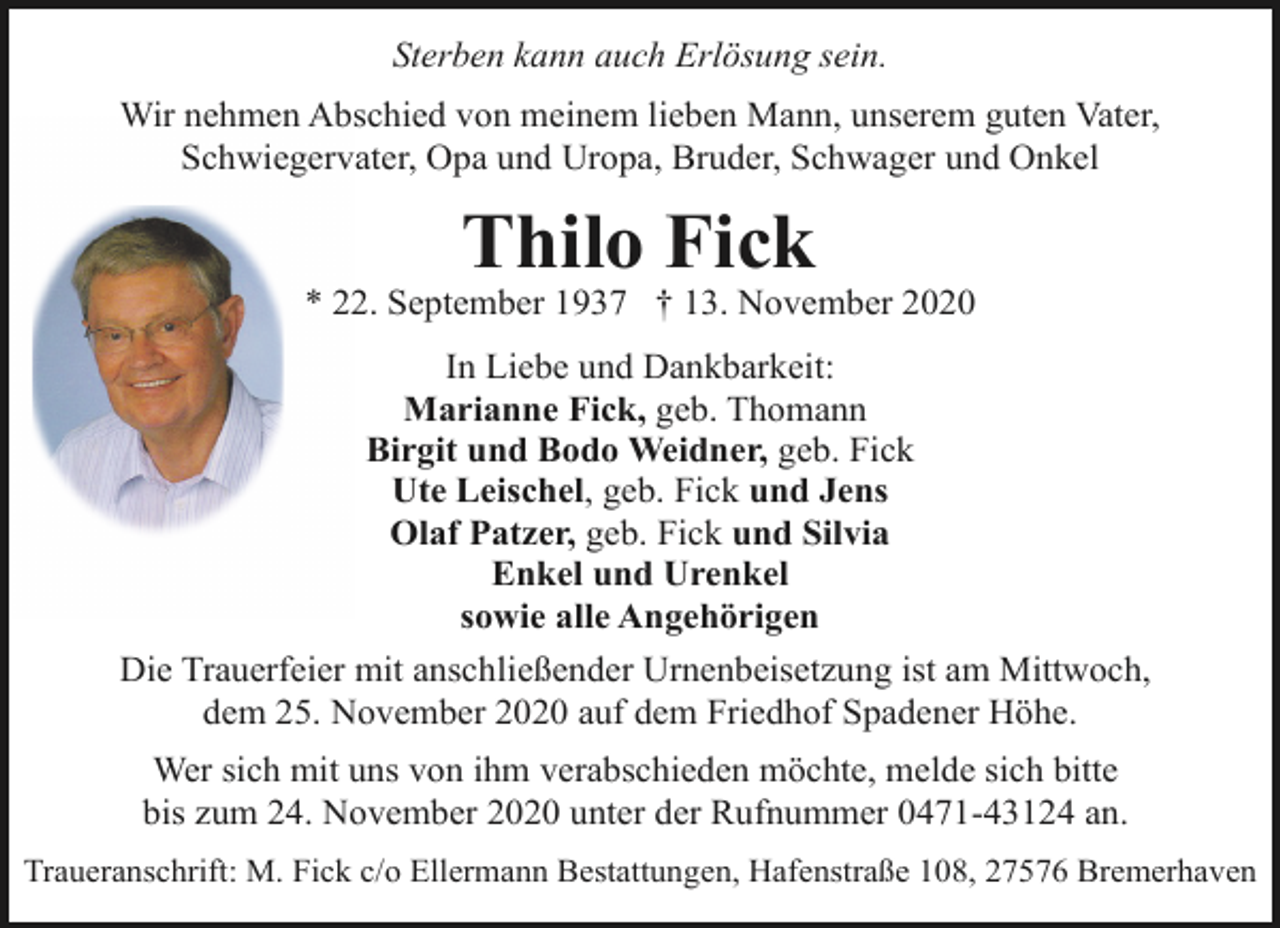 <p>Sterben kann auch Erlösung sein.<br />Wir nehmen Abschied von meinem lieben Mann, unserem guten Vater,<br />Schwiegervater, Opa und Uropa, Bruder, Schwager und Onkel</p><p>Thilo Fick</p><p>* 22. September 1937 † 13. November 2020<br />In Liebe und Dankbarkeit:<br />Marianne Fick, geb. Thomann<br />Birgit und Bodo Weidner, geb. Fick<br />Ute Leischel, geb. Fick und Jens<br />Olaf Patzer, geb. Fick und Silvia<br />Enkel und Urenkel<br />sowie alle Angehörigen<br />Die Trauerfeier mit anschließender Urnenbeisetzung ist am Mittwoch,<br />dem 25. November 2020 auf dem Friedhof Spadener Höhe.<br />Wer sich mit uns von ihm verabschieden möchte, melde sich bitte<br />bis zum 24. November 2020 unter der Rufnummer 0471-43124 an.<br />Traueranschrift: M. Fick c/o Ellermann Bestattungen, Hafenstraße 108, 27576 Bremerhaven</p>
