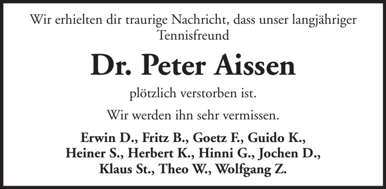 <p>Wir erhielten dir traurige Nachricht, dass unser langjähriger<br />Tennisfreund</p><p>Dr. Peter Aissen<br />plötzlich verstorben ist.<br />Wir werden ihn sehr vermissen.<br />Erwin D., Fritz B., Goetz F., Guido K.,<br />Heiner S., Herbert K., Hinni G., Jochen D.,<br />Klaus St., Theo W., Wolfgang Z.</p>