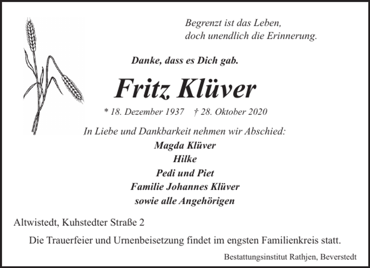 <p>Begrenzt ist das Leben,<br />doch unendlich die Erinnerung.<br />Danke, dass es Dich gab.</p><p>Fritz Klüver</p><p>* 18. Dezember 1937</p><p>† 28. Oktober 2020</p><p>In<br />I Liebe und Dankbarkeit nehmen wir Abschied:<br />Magda Klüver<br />Hilke<br />Pedi und Piet<br />Familie Johannes Klüver<br />sowie alle Angehörigen<br />Altwistedt, Kuhstedter Straße 2<br />Die Trauerfeier und Urnenbeisetzung findet im engsten Familienkreis statt.<br />Bestattungsinstitut Rathjen, Beverstedt</p>